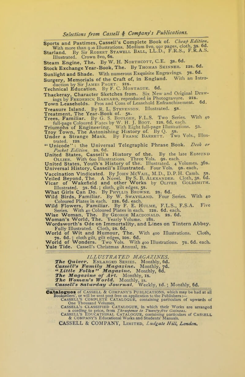 Sports and Pastimes, Cassell’s Complete Book of. Cheap Edition. With more than 9 >o Illustrations. Medium 8vo 992 Pases clot“. 3s. °d. Starland. By Sir Robert Stawell Ball, LL.D., h.K.S., p.k.a.s. Illustrated. Crown 8vo, 6s. Steam Engine, The. By W. H. Northcott, C.E. 3s. 6d. Stock Exchange Year-Book, The. BylHOMAS Skinner. 12s. 6d. Sunlight and Shade. With numerous Exquisite Engravings. 7s. 6d. Surgery, Memorials of the Craft of, in England. With an Intro- duction by Sir James Paget. 21s. Technical Education. By F. C. Montague. 6d. Thackeray, Character Sketches from. Six New and Original Draw- ings by Frederick Barnard, reproduced in Photogravure. 21s. Town Leaseholds. Pros and Cons of Leasehold Enfranchisement, od. Treasure Island. By R. L. Stevenson. Illustrated. 5s. Treatment, The Year-Book of. 5s. . Trees, Familiar. By G. S. Boulger, F.L.S. Two Series. With 40 full-page Coloured P!ates by W. H. J. Boot. 12s. 6d. each. Triumphs of Engineering. With Eight full-page Illustrations. 5s- Troy Town, The Astonishing History of. By Q. 5s. Under a Strange Mask. By Frank Barrett. Two Vols., Illus- trated. I2S. “Unicode”: the Universal Telegraphic Phrase Book. Desk or Pocket Edition. 2S. 6d. United States, Cassell’s History of the. By the late Edmund Ollier. With 600 Illustrations. Three Vols. gs. each. United States, Youth’s History of the. Illustrated. 4 Volumes. 36s. Universal History, Cassell's Illustrated. Four Vols. gs. each. Vaccination Vindicated. By John McVail, M.D., D.P.H. Camb. 5s. Veiled Beyond, The. A Novel. By S. B. Alexander. Cloth, 3s. 6d. Vicar of Wakefield and other Works by Oliver Goldsmith. Illustrated. 3s. 6d. ; cloth, gilt edges, 5s. What Girls Can Do. By Phyllis Browne. 2s. 6d. Wild Birds, Familiar. By W. Swaysland. Four Series. With 40 Coloured Plates in each. 12s. 6d. each. Wild Flowers, Familiar. By F. E. Hulme, F.L.S., F.S.A. Five Series. With 40 Coloured Plates in each. 12s. 6d. each. Wise Woman, The. By George Macdonald. 2s. 6d. Woman’s World, The. Yearly Volume. 18s. Wordsworth’s Ode on Immortality, and Lines on Tintern Abbey. Fully Illustrated. Cloth, 2s. 6d. World of Wit and Humour, The. With 400 Illustrations. Cloth, 7s. 6d.; cloth gilt, gilt edges, 10s. 6d. World of Wonders. Two Vols. With 400 Illustrations. 7s. 6d. each. Yule Tide. Cassell's Christmas Annual, is. ILL US TRA TED MA GA ZINES. The Quiver. Enlarged Series. Monthly, 6d. Cassell’s Family Magazine. Monthly, 7d. “Tittle Folks” Magazine. Monthly, 6d. The Magazine of Art. Monthly, is. The Woman’s World. Monthly, is. Cassell’s Saturday Journal. Weekly, id.; Monthly, 6d. Catalogues of Cassell & Company's Publications, which may be had at all Booksellers', or will be sent post free on application to the Publishers:— Cassell's Complete Catalogue, containing particulars of upwards of One Thousand Volumes. CASSELL’S CLASSIFIED CATALOGUE, in which their Works are arranged a cording to price, from Threepence to Tiven’y-fivc Guineas. Cassell's Educational Catalogue, containing particulars of Cassell & COMPANY'S Educational Works and Students' Manuals.