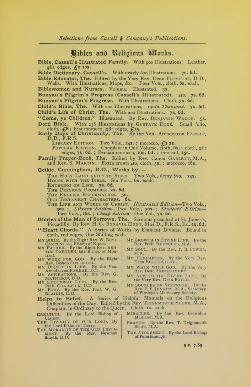 fBxblcs attb tUlcligtous Mtorhs. Bible, Cassell’s Illustrated Family. With 900 Illustrations. Leather, gilt edges, £2 10s. Bible Dictionary, Cassell’s. With nearly 600 Illustrations. 7s. 6d. Bible Educator, The. Edited by the Very Rev. Dean Plumptre, D.D., Wells. With Illustrations, Maps, &c. Four Vols., cloth, 6s. each. Biblewomen and Nurses. Volume. Illustrated. 3s. Bunyan’s Pilgrim’s Progress (Cassell’s Illustrated). 4to. 7s. 6d. Bunyan’s Pilgrim’s Progress. With Illustrations. Cloth, 3s. 6d. Child’s Bible, The. With 200 Illustrations. i$otk Thousand. 7s. 6d. Child’s Life of Christ, The. With 200 Illustrations. 7s. 6d. “Come, ye Children.” Illustrated. By Rev. Benjamin Wauch. 5s. Core Bible. With 238 Illustrations by Gustave Dok6. Small folio, cloth, £8 ; best morocco, gilt edges, £15. Early Days of Christianity, The. By the Ven. Archdeacon Farrar, D.D., F.R.S. Library Edition. Two Vols., 24s. ; morocco, £2 2s. Popular Edition. Complete in One Volume, cloth, 6s.; cloth, gilt edges, 7s. 6d.; Persian morocco, 10s. 6d. ; tree-calf, 15s. Family Prayer-Book, The. Edited by Rev. Canon Garbett, M.A., and Rev. S. Martin. Extra crown 4to, cloth, 5s. ; morocco, 18s. Geikie, Cunningham, D.D., Works by:— The Holy Land and the Bible. Two Vols., demy 8vo. 24s. Hours with the Bible. Six Vols., 6s. each. Entering on Life. 3s. 6d. The Precious Promises. 2s. 6d. The English Reformation. 5s. Old Testament Characters. 6s. The Life and Words of Christ. Illustrated Edition—Two Vols., 30s. ; Library Edition—Two Vols., 30s. ; Students' Edition— Two Vols., 16s.; Cheap Edition—One Vol., 7s. 6d. Glories of the Man of Sorrows, The. Sermons preached at St. James's, Piccadilly. By Rev. H. G. Bonavia Hunt, Mus.D., F.R.S., Ed. 2s. 6d. “ Heart Chords.” A Series of Works by Eminent Divines. Bound in cloth, red edges, One Shilling each. MY Bible. By the Right Rev. W. BO YD Carpenter, Bishop of Ripon. MY Father. By the Right Rev. ASH- TON OXENDEN, late Bishop of Mon- treal. MY WORK FOR COD. By the Right Rev. Bishop COTTERILL. MY OBJECT IN Life. By the Ven. Archdeacon Farrar, D.D. MY ASPIRATIONS. By the Rev. G. MATHESON, D.D. MY EMOTIONAL LIFE. By the Rev. Prcb. Chadwick. D.D. MY BODY. By the Rev. Prof. W. G. BLAIKIE, D.D. Helps to Belief. A Difficulties of the Day. Chaplain-in-Ordinary to the Queen. CREATION. By the Lord Bishop of Carlisle. The Divinity of CP-r Lord. By the Lord li shop of Derrv. The morality of the Old Testa- ment. By the Rev. Newman Smyth, D.D. My Growth in Divine Life. By the Rev. Preb. REYNOLDS, M.A. MY SOUL. By the Rev. P. B. POWER, M.A. My HEREAFTER. By the Very Rev. Dean BlCKERSTETH. MY WALK with God. By the Very Rev. Dean MONTGOMERY. My aids to the divine Life. By the Very Rev. Dean BOYLE. my Sources of Strength. By the Rev. E. E. J ENKINS, M.A., Secretary of Wesleyan Mi sio.iary Society. Miracles. By the Rev. Brownlow Maitland, M.A. Prayer. By the Rev. T. Teignmouth Shore, M.A. THE Atonement. By the Lord Bishop of Peterborough. Series of Helpful Manuals on the Religious Edited by the Rev. Teignmouth Shore, M.A., Cloth, is. each. 5 B. 7.89