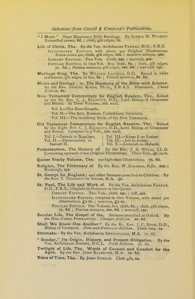 “ I Must.” Short Missionary Bible Headings. By Sophia M. Nugent. Enamelled covers, 6d. ; cloth, gilt edges, is. Life of Christ, The. By the Ven. Archdeacon Farrar, D.D., F.R.S. Illustrated Edition, with about 300 Original Illustrations. Extra crown 4to, cloth, gilt edges, 21s. ; morocco antique, 42s. Library Edition. Two Vols. Cloth, 24s. ; morocco, 42s. 1’opular Edition, in One Vol. 8vo, cloth, 6s. ; cloth, gilt edges, 7s. 6d. ; Persian morocco, gilt edges, 10s. 6d. ; tree calf, 15s. Marriage Ring, The. By William Landels, D.D. Bound in white leatherette, gilt edges, in box, 6s. ; French morocco, 8s. 6d. Moses and Geology ; or, The Harmony of the Bible with Science. By the Rev. Samuel Kinns, Ph.D., F.R.A.S. Illustrated. Cheap E.iit.on, 6s. New Testament Commentary for English Readers, The. Edited by the Rt. Rev. C. J. Ellicott, D.D., Lord Bishop of Gloucester and Bristol. In Three Volumes, 21s. each. Vol. I.—The Four Gospels. Vol. II.—The Acts, Romans, Corinthians, Galatians. Vol. III.—The remaining Books of the New Testament. Old Testament Commentary for English Readers, The. Edited by the Right Rev. C. J. Ellicott, D.D., Lord Bishop of Gloucester and Bristol. Complete in 5 Vols., 21s. each. Vol. I.—Genesis to Numbers. 1 Vol. III.—Kings I. to Esther. Vol. II. — Deuteronomy to Vol. IV.—Job to Isaiah. Samuel II. | Vol. V.—Jeremiah to Malachi. Protestantism, The History of. By the Rev. J. A. Wylie, LL.D. Containing upwards of 600 Original Illustrations. Three Vols., gs. each. Quiver Yearly Volume, The. 250 high-class Illustrations. 7s. 6d. Religion, The Dictionary of. By the Rev. W. Benham, B.D. 2ts. ; Roxburgh, 25s. St. George for England ; and other Sermons preached to Children. By the Rev. T. Teignmouth Shore, M.A. 5s. St. Paul, The Life and Work of. By the Ven. Archdeacon Farrar, D.D., F.R.S., Chaplain-in-Ordinary to the Queen. Library Edition. Two Vols., cloth, 24s. ; calf, 42s. Illustrated Edition, complete in One Volume, with about 300 Illustrations, £1 is. ; morocco, £2 2s. Popular Edition. One Volume, 8vo, cloth, 6s.; cloth, gilt edges, 7s. 6d. ; Persian morocco, 10s. 6d. ; tree-calf, 15s. Secular Life, The Gospel of the. Sermons preached at Oxford. By the Hon. Canon Fremantle. Cheaper Edition. 2s. 6d. Shall We Know One Another? By the Rt. Rev. J. C. Ryle, D.D., Bishop of Liverpool. New and Enlarged Edition. Cloth limp, is. Stromata. By the Ven. Archdeacon Shrringham, M.A. 2s. 6d. ‘ Sunday,” Its Origin, History, and Present Obligation. By the Ven. Archdeacon Hessey, D.C.L. Fifth Edition. 7s. 6d. Twilight of Life, The. Words of Counsel and Comfort for the Aged. By the Rev. John Ellerton, M.A. is. 6d. Voice of Time, The. By John Stroud. Cloth gilt, is.