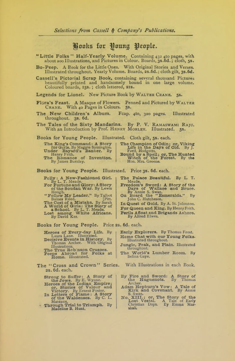 Hooka for Ijomtij people. “Little Folks” Half-Yearly Volume. Containing 432 4to pages, with about 200 Illustrations, and Pictures in Colour. Boards, 3s.6d.; cloth, 5s. Bo-Peep. A Book for the Little Ones. With Original Stories and Verses. Illustrated throughout. Yearly Volume. Boards, 2s.6d.; cloth gilt, 3s.6d. Cassell’s Pictorial Scrap Book, containing several thousand Pictures beautifully printed and handsomely bound in one large volume. Coloured boards, 15s.; cloth lettered, 21s. Legends for Lionel. New Picture Book by Walter Crane. 5s. Flora’s Feast. A Masque of Flowers. Penned and Pictured by Walter Crane. With 40 Pages in Colours. 5s. The New Children’s Album. Fcap. 4to, 320 pages. Illustrated throughout. 3s. 6d. The Tales of the Sixty Mandarins. By P. V. Ramaswami Raju. With an Introduction by Prof. Henry Morley. Illustrated. 5s. Books for Young People. Illustrated. Cloth gilt, 5s. each. The King’s Command: A Story for Girls. By Maggie Symington. Under Bayard’s Banner. By Henry Frith. The Romance of Invention. By James Burnley. The Champion of Odin; or. Viking Life in the Days of Old. By J. Fred. Hodgetts. Bound by a Spell; or. The Hunted Witch of the Forest. By the Hon. Mrs. Greene. Books for Young People. Illusti Folly : A New-Fashioned Girl. By L. T. Meade. For Fortune and Glory: A Story of the Soudan War. By Lewis Hough. “ Follow My Leader.” By Talbot Baines Reed. [Pit:. The Cost of a Mistake. By Sarah A World of Girls: The Story of a School. By L. T. Meade. Lost among White Africans. By David Ker. Books for Young People. Price Heroes of Every-day Life. By Laura Lane. Illustrated. Decisive Events in History. By Thomas Archer. With Original Illustrations. The True Rob nson CrusoeB. Peeps Abroad for Folks at Home. Illustrated. ed. Price 3s. 6d. each. The Palace Beautiful. By L. T. Meade. Freedom’s Sword: A Story of the Days of Wallace and Bruce. By Annie S. Swan. On Board the Esmeralda.” By John C. Hutcheson. In Quest of Gold. By A. St. Johnston. For Queen and King. By Henry Frith. Perils Afloat and Brigands Ashore. By Alfred Elwes. . 6d. each. Early Explorers. By Thomas Frost. Home Chat with our Young Folks. Illustrated throughout. Jungle, Peak, and Plain. Illustrated throughout. The World’s Lumber Room. By Selina Gaye. The “Cross and Crown” Series. 2s. 6d. each. Strong to Suffer: A Story of the Jews. By E. Wynne. Heroes of the Indian Empire: or. Stories of Valour and Victory. By Ernest Foster. In Letters of Flame: A Story of the Waldenses. By C. L. Matiaux. Through Trial to Triumph. By Madeline B. Hunt. With Illustrations in each Book. By Fire and Sword: A Story of the Huguenots. By Thomas Archer. Adam Hepburn’s Vow: A Tale of Kirk and Covenant. By Annie S. Swan. No. XIII.: or. The Story of the Lost Vestal. A Tale of Early Christian Days. By Emma Mar- shall.