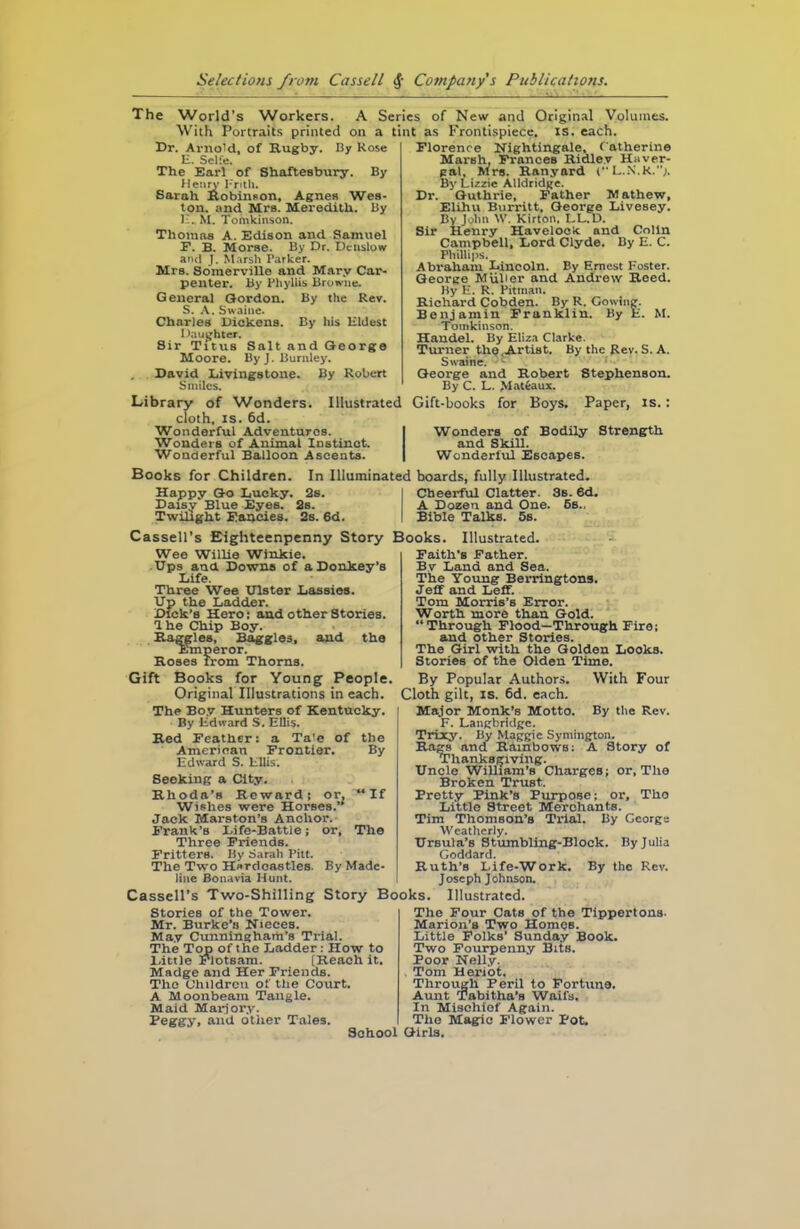 The World’s Workers. A Series of New and Original Volumes. With Portraits printed on a tint as Frontispiece, is. each. Dr. Arnold, of Rugby. By Rose E. Selfe. The Earl of Shaftesbury. By Henry Frith. Sarah Robinson, Agnes Wes- ton. and Mrs. Meredith. By E. M. Tomkinson. Thomas A. Edison and Samuel E. B. Morse. By Dr. Deiislow and J. Marsh Parker. Mrs. Somerville and Mary Car- penter. By Phyllis Browne. General Gordon. By the Rev. S. A. Swaine. Charles liickens. By his Eldest Daughter. Sir Titus Salt and George Moore. By J. Burnley. David Livingstone. By Robert Smiles. Library of Wonders. Illustrated cloth, is. 6d. Wonderful Adventures. Wonders of Animat Instinct. Wonderful Balloon Ascents. Florence Nightingale, Catherine Marsh, Frances Ridley Haver- pal. Mrs. Ranyard ( L.N.R.;. By Lizzie Alidridge. Dr. Guthrie, Father Mathew, Elihu Burritt, George Livesey. By John W. Kirton, LL.D. Sir Henry Havelock and Colin Campbell, Lord Clyde. By E. C. Phillips. Abraham Lincoln. By Ernest Foster. George MiiHer and Andrew Reed. By E. R. Pitman. Richard Cobden. By R. Cowing. Benjamin Franklin. By E. M. Tomkinson. Handel. By Eliza Clarke. Turner the,Artist. By the Rev. S. A. Swaine. George and Robert Stephenson. By C. L. Mattaux. Gift-books for Boys, Paper, is.: Wonders of Bodily Strength and Skill. Wonderful Escapes. Books for Children. In Illuminated boards, fully Illustrated. Happy Go Lucky. 2s. Daisy Blue Eyes. 2s. Twilight Fancies. 2s. 6d. Cheerful Clatter. 3s. 6d. A Dozen and One. 6s., Bible Talks. 5s. Cassell’s Eighteenpenny Story Wee Willie Winkie. Ups and Downs of a Donkey’s Life. Three Wee Ulster Lassies. Up the Ladder. Dick’s Hero: and other Stories. 1 he Chip Boy. Haggles, Baggies, and the Emperor. Roses from Thorns. Gift Books for Young People Original Illustrations in each. Books. Illustrated. Faith's Father. By Land and Sea. The Young Berringtons. Jeff and Leff. Tom Morris’s Error. Worth more than Gold. “Through Flood—Through Fire; and other Stories. The Girl with the Golden Looks. Stories of the Olden Time. By Popular Authors. With Four Cloth gilt, is. 6d. each. The Boy Hunters of Kentucky. By Edward S. Ellis. Red Feather: a Tale of the American Frontier. By Edward S. Ellis. Seeking a City. Rhoda’s Reward; or, “If Wishes were Horses.’1 Jack Marston’s Anchor. Frank’s Life-Battle; or, The Three Friends. Fritters. By Sarah Pitt. The Two Hsrdcastles. By Made- line Bonavia Hunt. Major Monk’s Motto. By the Rev. F. Langbridge. Trixy. By Maggie Symington. Rags and Rainbows: A Story of Thanksgiving. Uncle William’s Charges; or. The Broken Trust. Pretty Pink’s Purpose; or, Tho Little Street Merchants. Tim Thomson’s Trial. By Georgs Weatherly. Ursula’s Stumbling-Block. By Julia Goddard. Ruth’s Life-Work. By the Rev. Joseph Johnson. Illustrated. Cassell’s Two-Shilling Story Books. Stories of the Tower. Mr. Burke’s Nieces. May Cunningham’s Trial. The Top of the Ladder : How to Little Flotsam. [Reach it. Madge and Her Friends. Tho Children of the Court. A Moonbeam Tangle. Maid Marjory. Peggy, and other Tales. The Four Cats of the Tippertons. Marion’s Two Homes. Little Folks' Sunday Book. Two Fourpenny Bits. Poor Nelly. Tom Heriot. Through Peril to Fortune. Aunt Tabitha’s Waifs. In Mischief Again. The Magic Flower Pot. Girls.