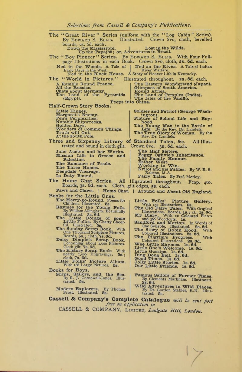 The The “Great River” Series (uniform with the “Log Cabin Series). By Edward S. Ellis. Illustrated. Crown 8vo, cloth, bevelled boards, 2s. 6d. each. Down the Mississippi. I Lost in the Wilds. Up the Tapajos; or, Adventures in Brazil. “ Boy Pioneer” Series. By Edward S. Ellis. With Four Full- page Illustrations in each Book. Crown 8vo, cloth, 2s. 6d. each. of Ned in the Woods. A Tale Early Days in the West. Ned in the Block House. The “World in Pictures.” A Bamble Bound France. All the Bussias. Chats about Germany. The Land of the Pyramids (Egypt). Peeps into China. Half-Crown Story Books. Little Hinges. Margaret’s Enemy. Pen’s Perplexities. Notable Shipwrecks. Golden Days. Wonders of Common Things. Truth will Out. At the South Pole. Ned on the Biver. A Tale of Indian | River Warfare. A Story of Pioneer Life in Kentucky. Illustrated throughout. 2S. 6d. each. The Eastern Wonderland (Japan). Glimpses of South America. Bound Africa. The Land of Temples (India). The Isles of the Pacific. Soldier and Patriot (George Wash- ington). Picture of School Life and Boy- hood. The Young Man in the Battle of Life. By the Rev. Dr. Landels. The True Glory of W Oman. By the Rev. Dr. Landels. Teggy Oglivie’s Inheritance. The Family Honour. Esther West. Working to Win. Krilof and his Fables. Ralston, M.A. Fairy Tales. By Prof. Morley. Illustrated throughout. Fcap. By W. R. S. 4tO. Three and Sixpenny Library of Standard Tales, &c. All Illus- trated and bound in cloth gilt. Crown 8vo. 3s. 6d. each. Jane Austen and her Works. The Half Sisters. Mission Life in Greece and Palestine. The Bomance of Trade. The Three Homes. Deepdale Vicarage. In Duty Bound. The Home Chat Series. All Boards, 3s. 6d. each. Cloth, gilt edges, 5s. each. Paws and Claws. | Home Chat. | Around and About Old England. Books for the Little Ones. Little Folks’ Picture Gallery. With 150 Illustrations. 5s. The Old Fairy Tales. With Original Illustrations. Boards, Is.; cl.. Is.6d. My Diary. With 12 Coloured Plates and 366 Woodcuts. Is. Sandford and Merton: In Words of One Syllable. Illustrated. 2s. 6d. The Story of Bobin Hood. With Coloured Illustrations. 2s. 6d. The Pilgrim’s Progress. With Coloured Illustrations. 2s. 6d. Wee Little Rhymes. Is. 6d. Little One’s Welcome. Is. 6d. Little Gossips. Is. 6d. Ding Dong Bell. Is. 6d. Good Times. Is. 6d. Jolly Little Stories. Is. 6d. Our Little Friends. Is. 6d. The Merry-go-Round. Poems for Children. Illustrated. 5s. Rhymes for the Young Folk. By William Allingham. Beautifully Illustrated. 3s. 6d. The Little Doings of some Little Folks. By Chatty Cheer- ful. Illustrated. 6s. The Sunday Scrap Book. With One Thousand Scripture Pictures. Boards, 5s.: cloth, 7s. 6d. Daisy Dimple’s Scrap Book. Containing about 1,000 Pictures. Cloth gilt, 7s. 6d. The History Scrap Book: With nearly 1,000 Engravings. 6s- cloth, 7s. 6d. Little Folks’ Picture Album. With 168 Large Pictures. 5s. Books for Boys. Ships, Sailors, and the Sea. By R. J. Cornewall-Jones. Illus- trated. 6s. Modern Explorers. Frost. Illustrated. By Thomas 6s. Famous Sailors of Former Times. By Clements Markham. Illustrated 2s. 6d. Wild Adventures in Wild Plaoes. Py Dr. Gordon Stables, R.N. Illus- trated. 6s. Cassell & Company’s Complete Catalogue will be sent post free on application to