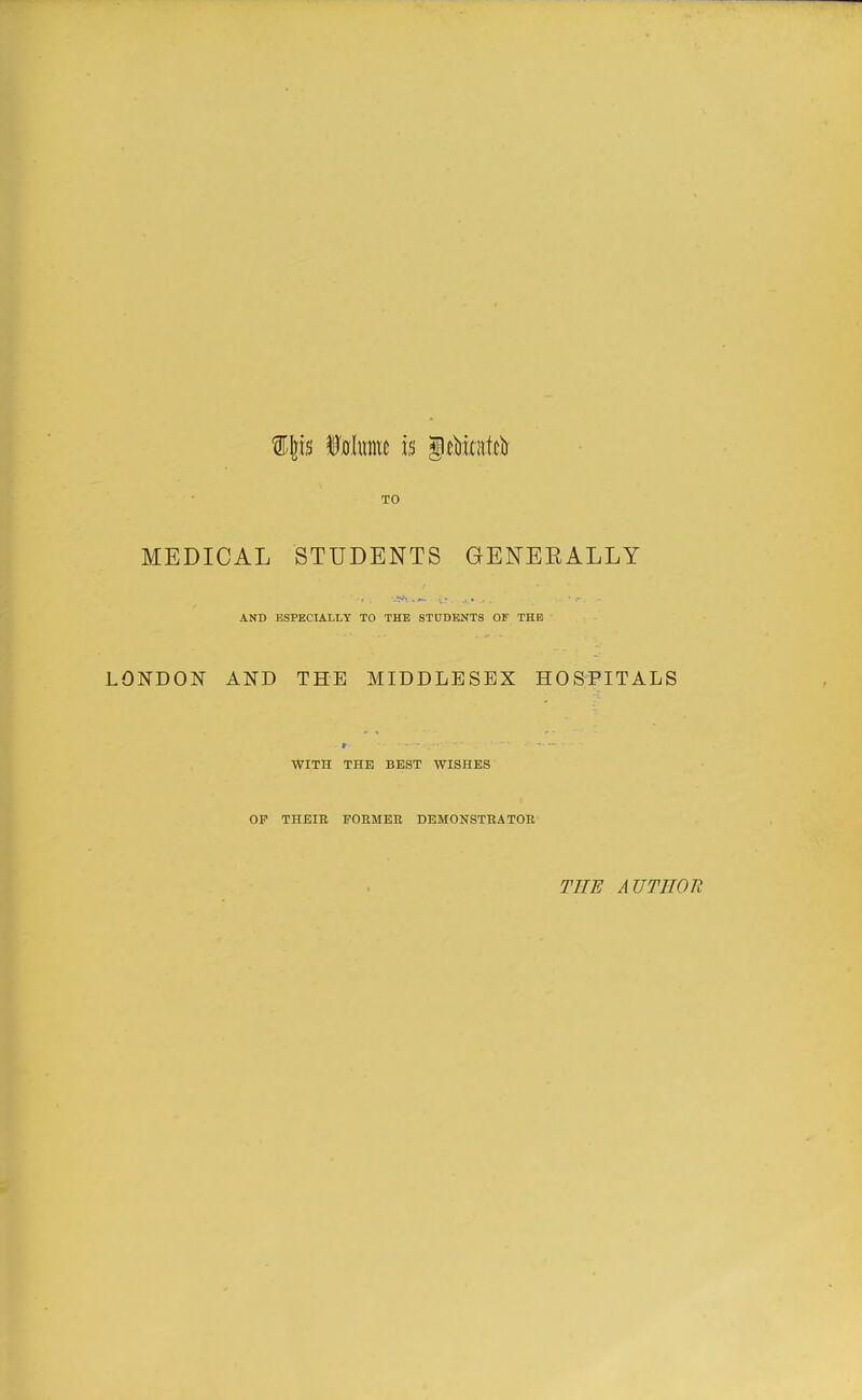 TO MEDICAL STUDENTS GENEEALLY AND ESPECIALLY TO THE STUDENTS OF THE LONDON AND THE MIDDLESEX HOSPITALS WITH THE BEST WISHES OP THEIR FORMER DEMONSTRATOR THE AUTHOR