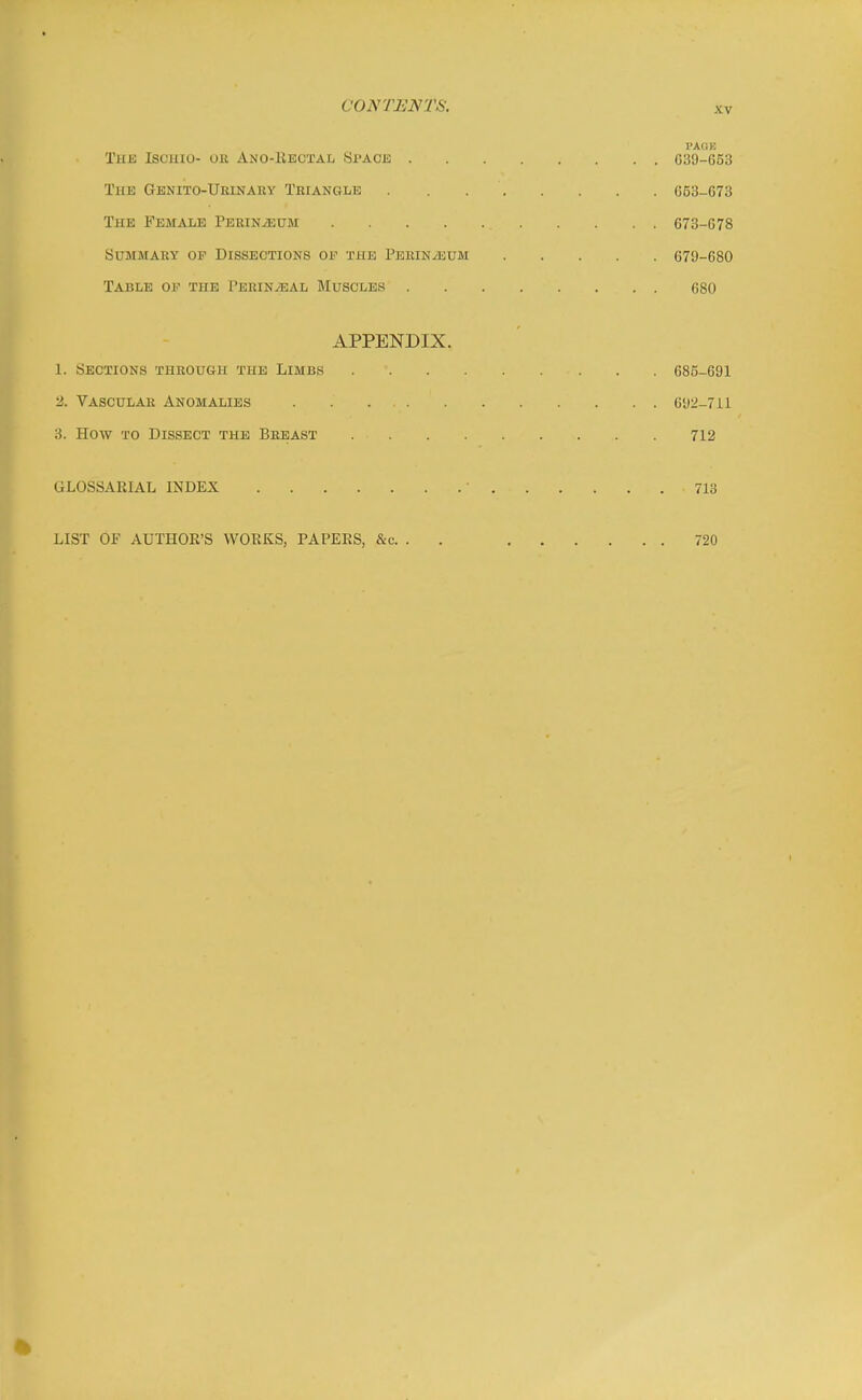 PAGE TiiK Iscuio- oil Ano-Rectal Space G39-653 The Genito-Ueinary Triangle 653-673 The Female PERiNiEUM 673-678 Summary op Dissections of the Perin/eum 670-680 Table oii the PERiNiEAL Muscles 680 APPENDIX. 1. Sections through the Limbs 685-691 2. Vascular Anomalies 692-711 3. How to Dissect the Breast 712 GLOSSARIAL INDEX ■ 713 LIST OF AUTHOR'S WORKS, PAPERS, &c. . . 720