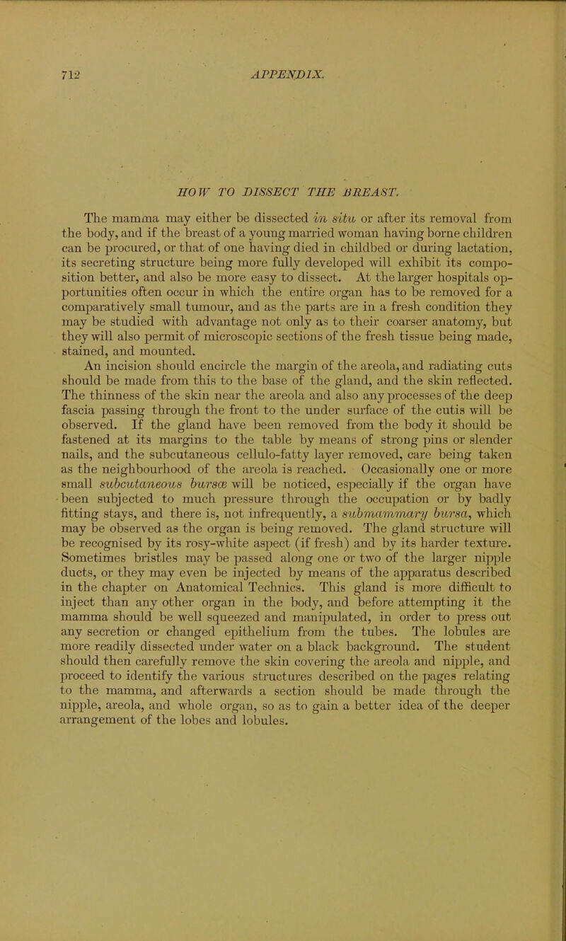 HOW TO DISSECT THE BREAST. The mamma may either be dissected in situ or after its removal from the body, and if the breast of a young married woman having borne children can be procured, or that of one having died in childbed or during lactation, its seci'eting structure being more fully developed will exhibit its compo- sition better, and also be more easy to dissect. At the larger hospitals op- portunities often occur in which the entire organ has to be removed for a comparatively small tumour, and as the parts are in a fresh condition they may be studied with advantage not only as to their coarser anatomy, but they will also permit of microscopic sections of the fresh tissue being made, stained, and mounted. An incision should encircle the margin of the areola, and radiating cuts should be made from this to the base of the gland, and the skin reflected. The thinness of the skin near the areola and also any processes of the deep fascia passing through the front to the under surface of the cutis will be observed. If the gland have been removed from the body it should be fastened at its margins to the table by means of strong pins or slender nails, and the subcutaneous cellulo-fatty layer removed, care being taken as the neighbourhood of the areola is reached. Occasionally one or more small subcutaneous bursce will be noticed, especially if the organ have been subjected to much pressure through the occupation or by badly fitting stays, and there is, not infrequently, a submammary bursa, which may be observed as the organ is being removed. The gland structure will be recognised by its rosy-white aspect (if fresh) and by its harder textm-e. Sometimes bristles may be passed along one or two of the larger nipple ducts, or they may even be injected by means of the apparatus described in the chapter on Anatomical Technics. This gland is more difficult to inject than any other organ in the body, and before attempting it the mamma should be well squeezed and manipulated, in order to press out any secretion or changed epithelium from the tubes. The lobules aie more readily dissected under water on a black background. The student should then carefully remove the skin covering the areola and nipple, and proceed to identify the various structures described on the pages relating to the mamma, and afterwards a section should be made through the nipple, areola, and whole organ, so as to gain a better idea of the deeper arrangement of the lobes and lobules.