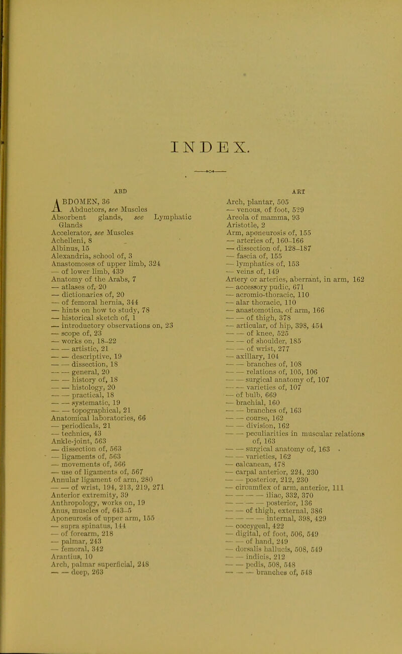 INDEX. ABD ABDOMEN, 36 Abductors, see Muscles Absorbent glands, see Lj'mphatic Glands Accelerator, see Muscles Achelleni, 8 Albinus, 15 Alexandria, school 6f, 3 Anastomoses of upper limb, 32-1 — of lower limb, 439 Anatomy of the Arabs, 7 — atlases of, 20 — dictionaries of, 20 — of femoral hernia, 344 — hiufc? on how to study, 78 — historical sketch of, 1 — introductory observations on, 23 — scope of, 23 — works on, 18-22 artistic, 21 descriptive, 19 dissection, 18 general, 20 history of, 18 histology, 20 practical, 18 systematic, 19 topographical, 21 Anatomical laboratories, 66 — periodicals, 21 — technics, 43 Ankle-joint, 563 — dissection of, 563 — ligaments of, 563 — movements of, 566 — use of ligaments of, 567 Annular ligament of arm, 280 of wrist, 194, 213, 219, 271 Anterior extremity, 39 Anthropology, works on, 19 Anus, muscles of, 643-5 Aponeurosis of upper arm, 155 — supra spinatus, 144 — of forearm, 218 — palmar, 243 — femoral, 342 Arantius, 10 Arch, palmar supcrlicial, 218 deep, 263 Arch, plantar, 505 — venous, of foot, 529 Areola of mamma, 93 Aristotle, 2 Arm, aponeurosis of, 155 — arteries of, 160-166 — dissection of, 128-187 — fascia of, 155 — l3'mphatics of, 153 — veins of, 149 Artery or arteries, aberrant, in arm, 162 — accessory pudic, 671 — acromio-thoracic, 110 — alar thoracic, 110 — anastomotica, of arm, 166 of thigh, 378 — articular, of hip, 398, 454 of knee, 525 — — of shoulder, 185 of wi-ist, 277 — axiUary, 104 branches of, 108 relations of, 105, 106 ■ surgical anatomy of, 107 •— — varieties of, 107 — of bulb, 669 — brachial, 160 branches of, 163 course, 162 division, 162 peculiarities in muscular relations of, 163 surgical anatomy of, 163 • varieties, 162 — oalcancan, 478 — carpal anterior, 224, 230 posterior, 212, 230 — circumflex of arm, anterior. 111 iliac, 332, 370 posterior, 136 of thigh, external, 386 internal, 398, 429 — coccygeal, 422 — digital, of foot, 606, 549 of hand, 249 — dorsalis liallucis, 508, 549 indicis, 212 pedis, 508, 548 — branches of, 548