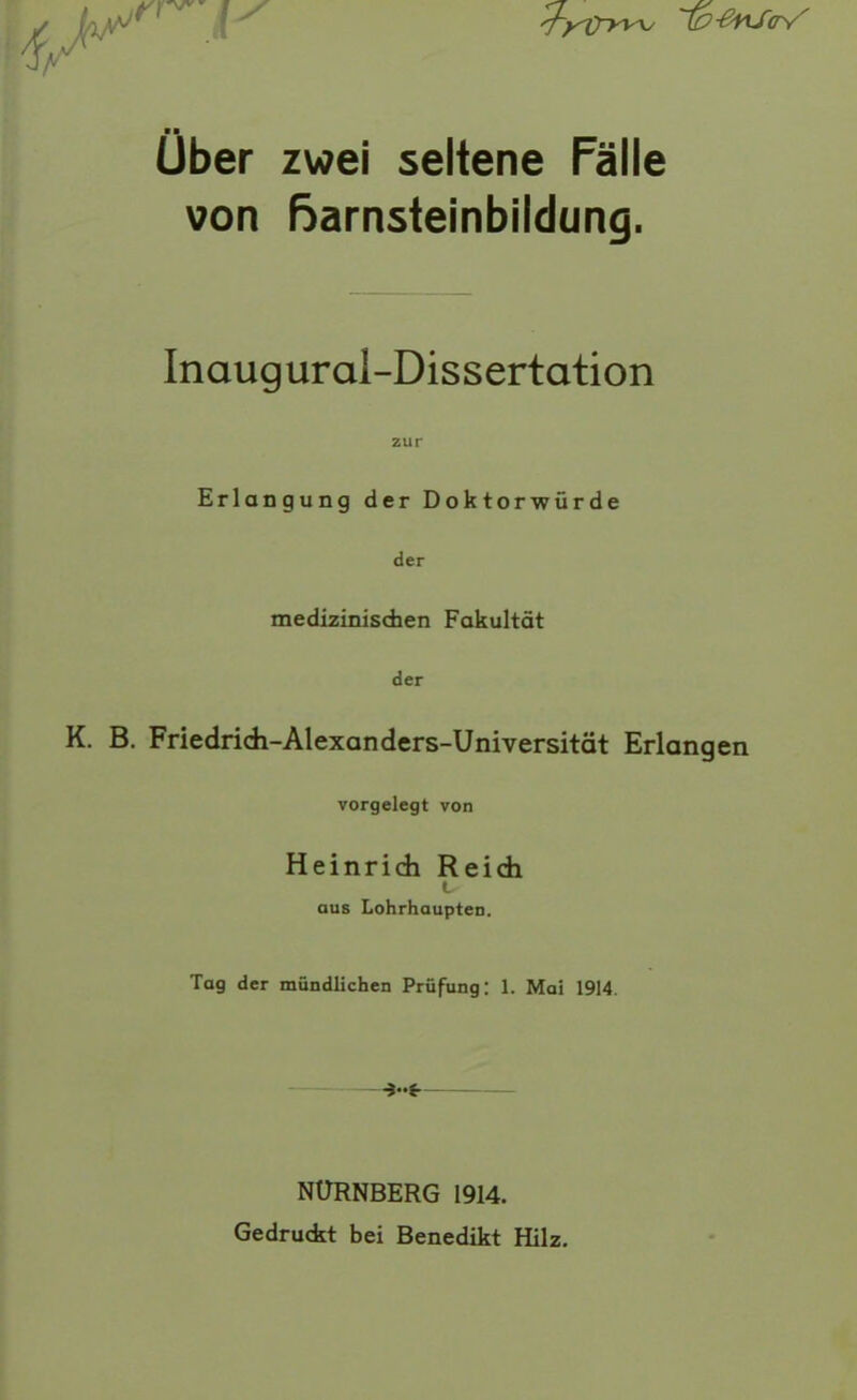 Uber zwei seltene Fälle von ßarnstelnbildung. Inaugural-Dissertation zur Erlangung der Doktorwürde der medizinischen Fakultät der K. B. Friedridi-Alexanders-Universität Erlangen vorgelegt von Heinridi Reidi t aus Lohrhaupten. Tag der mündlichen Prüfung: 1. Moi 1914. NÜRNBERG 1914. Gedruckt bei Benedikt Hilz.