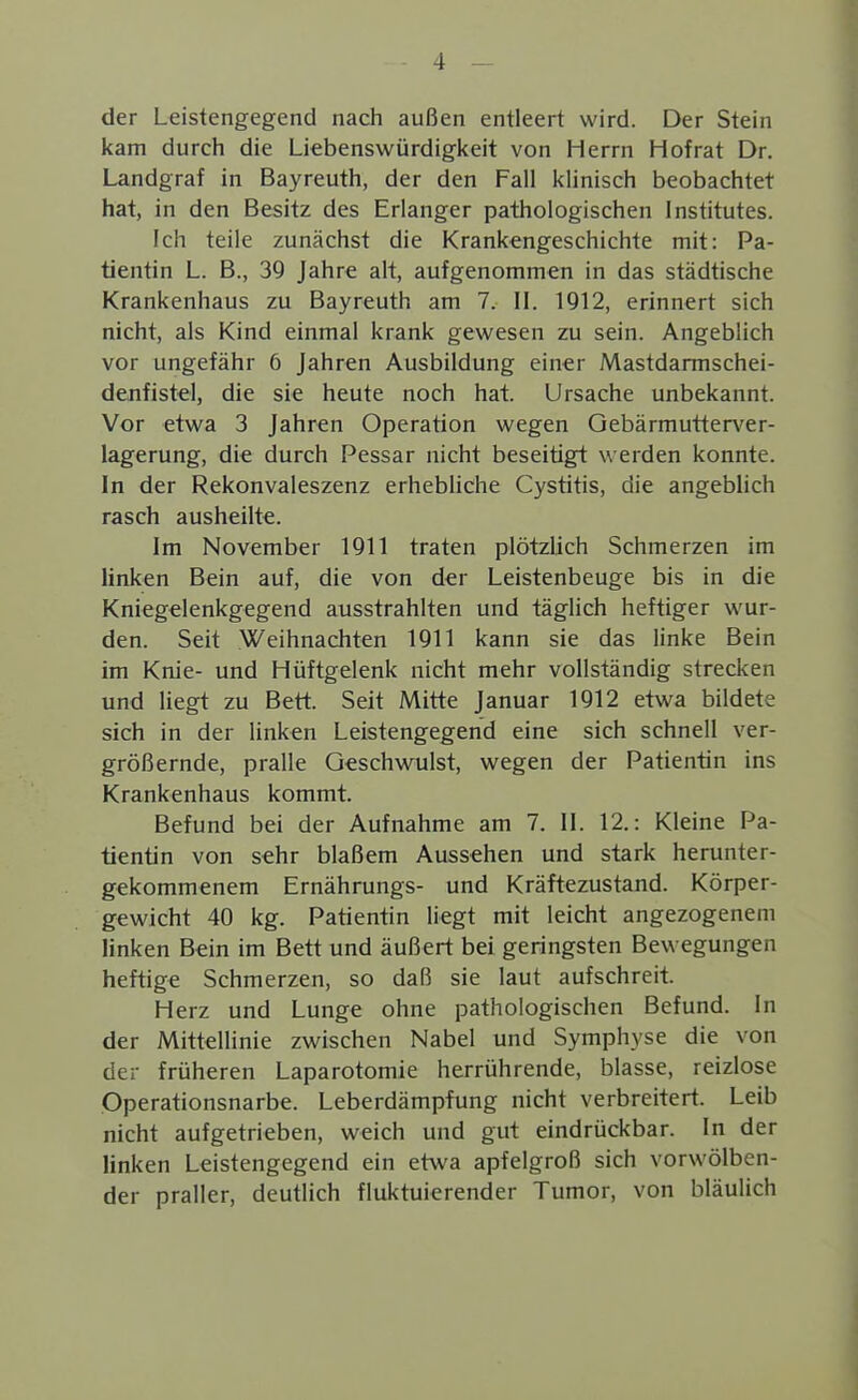 der Leistengegend nach außen entleert wird. Der Stein kam durch die Liebenswürdigkeit von Herrn Hofrat Dr. Landgraf in Bayreuth, der den Fall klinisch beobachtet hat, in den Besitz des Erlanger pathologischen Institutes. Ich teile zunächst die Krankengeschichte mit: Pa- tientin L. B., 39 Jahre alt, aufgenommen in das städtische Krankenhaus zu Bayreuth am 7. II. 1912, erinnert sich nicht, als Kind einmal krank gewesen zu sein. Angeblich vor ungefähr 6 Jahren Ausbildung einer Mastdarmschei- denfistel, die sie heute noch hat. Ursache unbekannt. Vor etwa 3 Jahren Operation wegen Gebärmutterver- lagerung, die durch Pessar nicht beseitigt werden konnte. In der Rekonvaleszenz erhebliche Cystitis, die angeblich rasch ausheilte. Im November 1911 traten plötzlich Schmerzen im linken Bein auf, die von der Leistenbeuge bis in die Kniegelenkgegend ausstrahlten und täglich heftiger wur- den. Seit Weihnachten 1911 kann sie das linke Bein im Knie- und Hüftgelenk nicht mehr vollständig strecken und liegt zu Bett. Seit Mitte Januar 1912 etwa bildete sich in der linken Leistengegend eine sich schnell ver- größernde, pralle Geschwulst, wegen der Patientin ins Krankenhaus kommt. Befund bei der Aufnahme am 7. 11. 12.: Kleine Pa- tientin von sehr blaßem Aussehen und stark herunter- gekommenem Ernährungs- und Kräftezustand. Körper- gewicht 40 kg. Patientin liegt mit leicht angezogenem linken Bein im Bett und äußert bei geringsten Bewegungen heftige Schmerzen, so daß sie laut aufschreit. Herz und Lunge ohne pathologischen Befund. In der Mittellinie zwischen Nabel und Symphyse die von der früheren Laparotomie herrührende, blasse, reizlose Operationsnarbe. Leberdämpfung nicht verbreitert. Leib nicht aufgetrieben, weich und gut eindrückbar. In der linken Leistengegend ein etwa apfelgroß sich vorwölben- der praller, deutlich fluktuierender Tumor, von bläulich