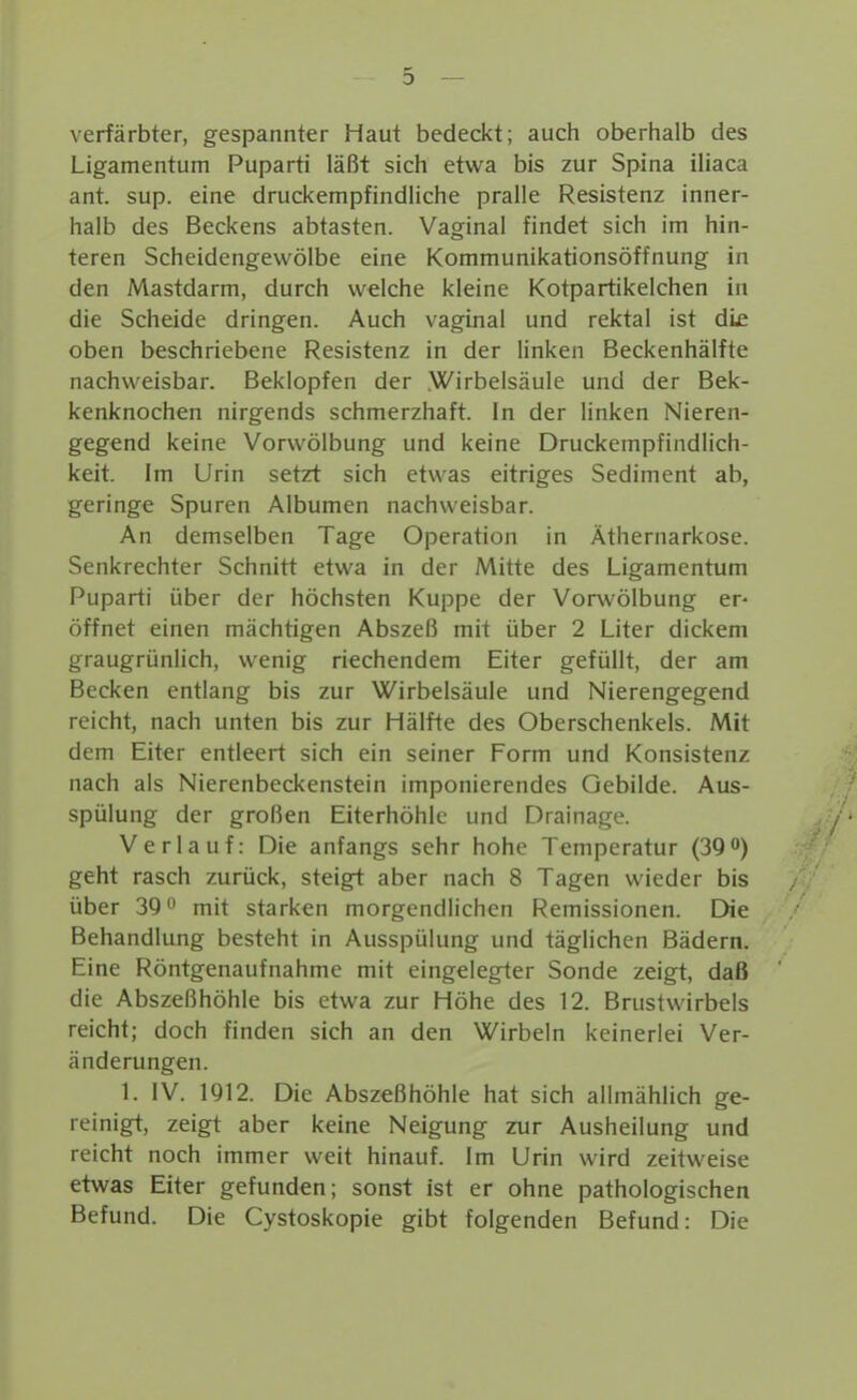 verfärbten, gespannter Haut bedeckt; auch oberhalb des Ligamentum Puparti läßt sich etwa bis zur Spina iliaca ant. sup. eine druckempfindliche pralle Resistenz inner- halb des Beckens abtasten. Vaginal findet sich im hin- teren Scheidengewölbe eine Kommunikationsöffnung in den Mastdarm, durch welche kleine Kotpartikelchen in die Scheide dringen. Auch vaginal und rektal ist die oben beschriebene Resistenz in der linken Beckenhälfte nachweisbar. Beklopfen der Wirbelsäule und der Bek- kenknochen nirgends schmerzhaft. In der linken Nieren- gegend keine Vorwölbung und keine Druckempfindlich- keit. Im Urin setzt sich etwas eitriges Sediment ab, geringe Spuren Albumen nachweisbar. An demselben Tage Operation in Äthernarkose. Senkrechter Schnitt etwa in der Mitte des Ligamentum Puparti über der höchsten Kuppe der Vorwölbung ep öffnet einen mächtigen Abszeß mit über 2 Liter dickem graugrünlich, wenig riechendem Eiter gefüllt, der am Becken entlang bis zur Wirbelsäule und Nierengegend reicht, nach unten bis zur Hälfte des Oberschenkels. Mit dem Eiter entleert sich ein seiner Form und Konsistenz nach als Nierenbeckenstein imponierendes Gebilde. Aus- spülung der großen Eiterhöhlc und Drainage. Verlauf: Die anfangs sehr hohe Temperatur (3Q) geht rasch zurück, steigt aber nach 8 Tagen wieder bis über 390 mit starken morgendlichen Remissionen. Die / Behandlung besteht in Ausspülung und täglichen Bädern. Eine Röntgenaufnahme mit eingelegter Sonde zeigt, daß die Abszeßhöhle bis etwa zur Höhe des 12. Brustwirbels reicht; doch finden sich an den Wirbeln keinerlei Ver- änderungen. 1. IV. 1912. Die Abszeßhöhle hat sich allmählich ge- reinigt, zeigt aber keine Neigung zur Ausheilung und reicht noch immer weit hinauf. Im Urin wird zeitweise etwas Eiter gefunden; sonst ist er ohne pathologischen Befund. Die Cystoskopie gibt folgenden Befund: Die