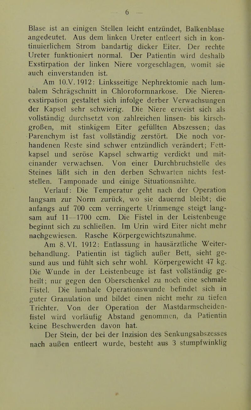 Blase ist an einigen Stellen leicht entzündet, Balkenblase angedeutet. Aus dem linken Ureter entleert sich in kon- tinuierlichem Strom bandartig dicker Eiter. Der rechte Ureter funktioniert normal. Der Patientin wird deshalb Exstirpation der linken Niere vorgeschlagen, womit sie auch einverstanden ist. Am lO.V. 1912: Linksseitige Nephrektomie nach lum- balem Schrägschnitt in Chloroformnarkose. Die Nieren- exstirpation gestaltet sich infolge derber Verwachsungen der Kapsel sehr schwierig. Die Niere erweist sich als vollständig durchsetzt von zahlreichen linsen- bis kirsch- großen, mit stinkigem Eiter gefüllten Abszessen; das Parenchym ist fast vollständig zerstört. Die noch vor- handenen Reste sind schwer entzündlich verändert; Fett- kapsel und seröse Kapsel schwartig verdickt und mit- einander verwachsen. Von einer Durchbruchstelle des Steines läßt sich in den derben Schwarten nichts fest- stellen. Tamponade und einige Situationsnähte. Verlauf: Die Temperatur geht nach der Operation langsam zur Norm zurück, wo sie dauernd bleibt; die anfangs auf 700 ccm verringerte Urinmenge steigt lang- sam auf 11—1700 ccm. Die Fistel in der Leistenbeuge beginnt sich zu schließen. Im Urin wird Eiter nicht mehr nachgewiesen. Rasche Körpergewichtszunahme. Am 8. Vi. 1912: Entlassung in hausärztliche Weiter- behandlung. Patientin ist täglich außer Bett, sieht ge- sund aus und fühlt sich sehr wohl. Körpergewicht 47 kg. Die Wunde in der Leistenbeuge ist fast vollständig ge- heilt; nur gegen den Oberschenkel zu noch eine schmale Fistel. Die lumbale Operationswunde befindet sich in guter Granulation und bildet einen nicht mehr zu tiefen Trichter. Von der Operation der MastdaiTnscheidcn- fistel wird vorläufig Abstand genommen, da Patientin keine Beschwerden davon hat. Der Stein, der bei der Inzision des Senkungsabszesses nach außen entleert wurde, besteht aus 3 stumpfwinklig