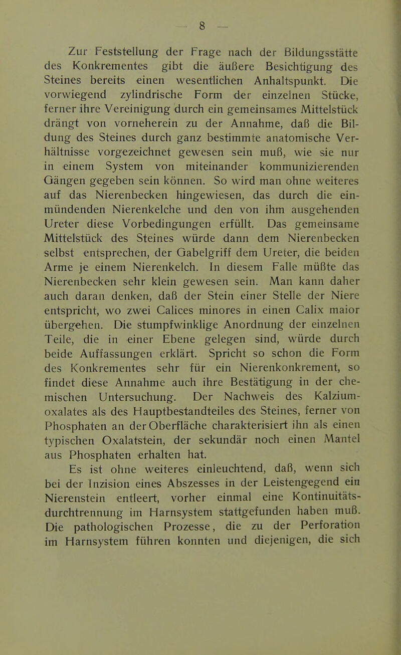 Zur Feststellung der Frage nach der Bildungsstätte des Konkrementes gibt die äußere Besichtigung des Steines bereits einen wesentlichen Anhaltspunkt. Die vorwiegend zylindrische Form der einzelnen Stücke, ferner ihre Vereinigung durch ein gemeinsames Mittelstück drängt von vorneherein zu der Annahme, daß die Bil- dung des Steines durch ganz bestimmte anatomische Ver- hältnisse vorgezeichnet gewesen sein muß, wie sie nur in einem System von miteinander kommunizierenden Gängen gegeben sein können. So wird man ohne weiteres auf das Nierenbecken hingewiesen, das durch die ein- mündenden Nierenkelche und den von ihm ausgehenden Ureter diese Vorbedingungen erfüllt. Das gemeinsame Mittelstück des Steines würde dann dem Nierenbecken selbst entsprechen, der Gabelgriff dem Ureter, die beiden Arme je einem Nierenkelch. In diesem Falle müßte das Nierenbecken sehr klein gewesen sein. Man kann daher auch daran denken, daß der Stein einer Stelle der Niere entspricht, wo zwei Calices minores in einen Calix maior übergehen. Die stumpfwinklige Anordnung der einzelnen Teile, die in einer Ebene gelegen sind, würde durch beide Auffassungen erklärt. Spricht so schon die Form des Konkrementes sehr für ein Nierenkonkrement, so findet diese Annahme auch ihre Bestätigung in der che- mischen Untersuchung. Der Nachweis des Kalzium- oxalates als des Hauptbestandteiles des Steines, ferner von Phosphaten an der Oberfläche charakterisiert ihn als einen typischen Oxalatstein, der sekundär noch einen Mantel aus Phosphaten erhalten hat. Es ist ohne weiteres einleuchtend, daß, wenn sich bei der Inzision eines Abszesses in der Leistengegend ein Nierenstein entleert, vorher einmal eine Kontinuitäts- durchtrennung im Harnsystem stattgefunden haben muß. Die pathologischen Prozesse, die zu der Perforation im Harnsystem führen konnten und diejenigen, die sich