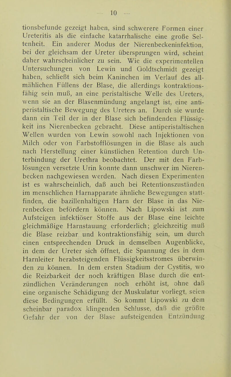 tionsbefunde gezeigt haben, sind schwerere Formen einer Ureteritis als die einfache katarrhalische eine große Sel- tenheit. Ein anderer Modus der Nierenbeckeninfektion, bei der gleichsam der Ureter übersprungen wird, scheint daher wahrscheinlicher zu sein. Wie die experimentellen Untersuchungen von Lewin und Qoldtschmidt gezeigt haben, schließt sich beim Kaninchen im Verlauf des all- mählichen Füllens der Blase, die allerdings kontraktions- fähig sein muß, an eine peristaltische Welle des Ureters, wenn sie an der Blasenmündung angelangt ist, eine anti- peristaltische Bewegung des Ureters an. Durch sie wurde dann ein Teil der in der Blase sich befindenden Flüssig- keit ins Nierenbecken gebracht. Diese antiperistaltischen Wellen wurden von Lewin sowohl nach Injektionen von Milch oder von Farbstofflösungen in die Blase als auch nach Herstellung einer künstlichen Retention durch Un- terbindung der Urethra beobachtet. Der mit den Farb- lösungen versetzte Urin konnte dann unschwer im Nieren- becken nachgewiesen werden. Nach diesen Experimenten ist es wahrscheinlich, daß auch bei Retentionszuständen im menschlichen Harnapparate ähnliche Bewegungen statt- finden, die bazillenhaltigen Harn der Blase in das Nie- renbecken befördern können. Nach Lipowski ist zum Aufsteigen infektiöser Stoffe aus der Blase eine leichte gleichmäßige Harnstauung erforderlich; gleichzeitig muß die Blase reizbar und kontraktionsfähig sein, um durch einen entsprechenden Druck in demselben Augenblicke, in dem der Ureter sich öffnet, die Spannung des in dem Harnleiter herabsteigenden Flüssigkeitsstromes überwin- den zu können. In dem ersten Stadium der Cystitis, wo die Reizbarkeit der noch kräftigen Blase durch die ent- zündlichen Veränderungen noch erhöht ist, ohne daß eine organische Schädigung der Muskulatur vorliegt, seien diese Bedingungen erfüllt. So kommt Lipowski zu dem scheinbar paradox klingenden Schlüsse, daß die größte Gefahr der von der Blase aufsteigenden Entzündung