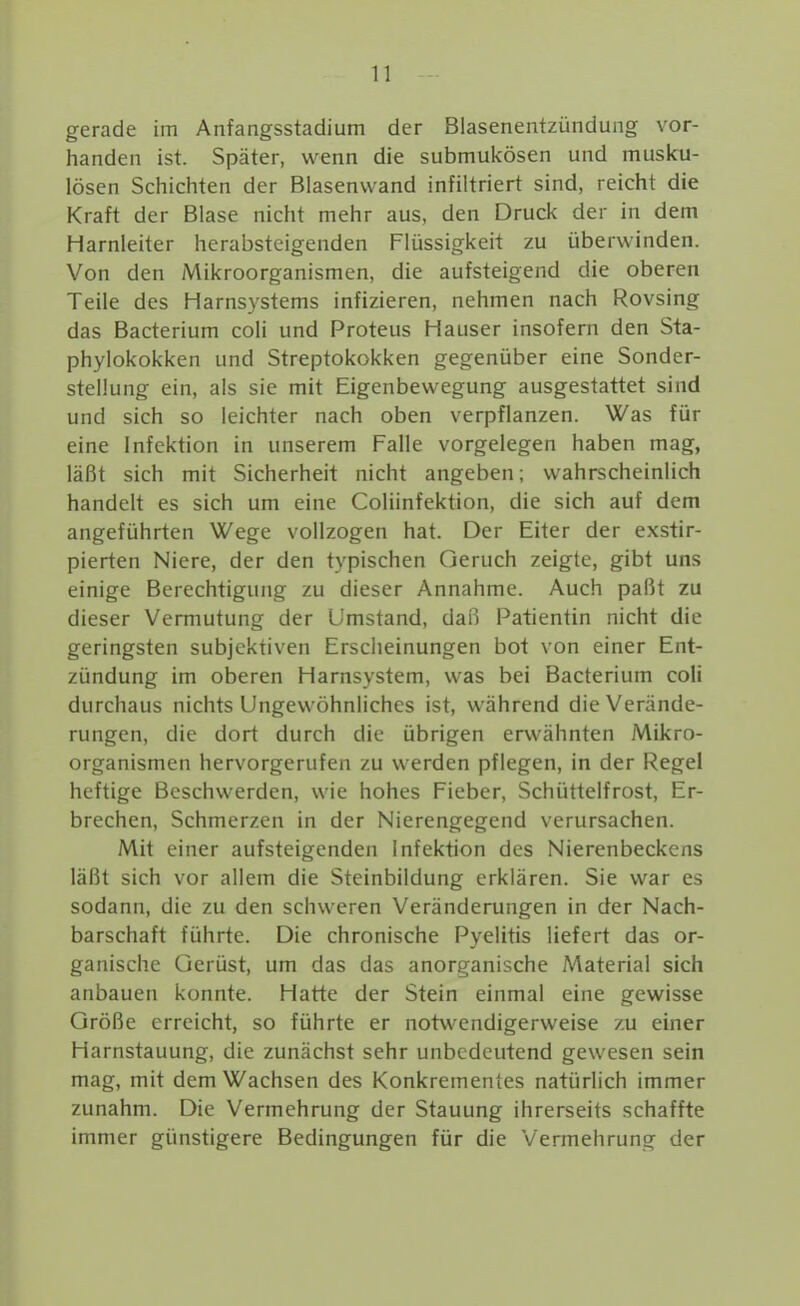 gerade im Anfangsstadium der Biasenentzündung vor- handen ist. Später, wenn die submukösen und musku- lösen Schichten der Blasenvvand infiltriert sind, reicht die Kraft der Blase nicht mehr aus, den Druck der in dem Harnleiter herabsteigenden Flüssigkeit zu überwinden. Von den Mikroorganismen, die aufsteigend die oberen Teile des Harnsystems infizieren, nehmen nach Rovsing das Bacterium coli und Proteus Hauser insofern den Sta- phylokokken und Streptokokken gegenüber eine Sonder- stellung ein, als sie mit Eigenbewegung ausgestattet sind und sich so leichter nach oben verpflanzen. Was für eine Infektion in unserem Falle vorgelegen haben mag, läßt sich mit Sicherheit nicht angeben; wahrscheinlich handelt es sich um eine Coliinfektion, die sich auf dem angeführten Wege vollzogen hat. Der Eiter der exstir- pierten Niere, der den typischen Geruch zeigte, gibt uns einige Berechtigung zu dieser Annahme. Auch paßt zu dieser Vermutung der Umstand, daß Patientin nicht die geringsten subjektiven Erscheinungen bot von einer Ent- zündung im oberen Harnsystem, was bei Bacterium coli durchaus nichts Ungewöhnliches ist, während die Verände- rungen, die dort durch die übrigen erwähnten Mikro- organismen hervorgerufen zu werden pflegen, in der Regel heftige Beschwerden, wie hohes Fieber, Schüttelfrost, Er- brechen, Schmerzen in der Nierengegend verursachen. Mit einer aufsteigenden Infektion des Nierenbeckens läßt sich vor allem die Steinbildung erklären. Sie war es sodann, die zu den schweren Veränderungen in der Nach- barschaft führte. Die chronische Pyelitis liefert das or- ganische Gerüst, um das das anorganische Material sich anbauen konnte. Hatte der Stein einmal eine gewisse Größe erreicht, so führte er notwendigerweise zu einer Harnstauung, die zunächst sehr unbedeutend gewesen sein mag, mit dem Wachsen des Konkrementes natürlich immer zunahm. Die Vermehrung der Stauung ihrerseits schaffte immer günstigere Bedingungen für die Vermehrung der