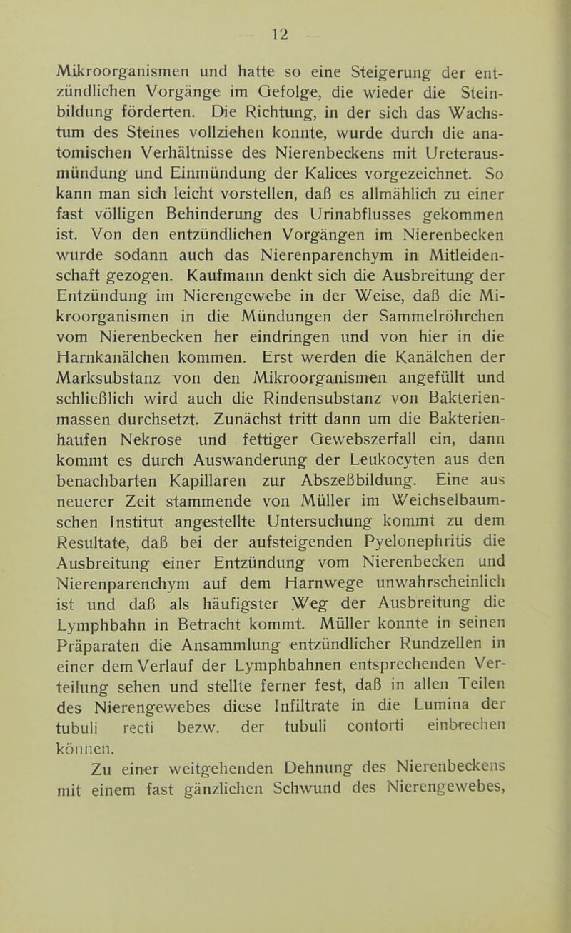 Mikroorganismen und hatte so eine Steigerung der ent- zündlichen Vorgänge im Gefolge, die wieder die Stein- bildung förderten. Die Richtung, in der sich das Wachs- tum des Steines vollziehen konnte, wurde durch die ana- tomischen Verhältnisse des Nierenbeckens mit Ureteraus- mündung und Einmündung der Kalices vorgezeichnet. So kann man sich leicht vorstellen, daß es allmählich zu einer fast völligen Behinderung des Urinabflusses gekommen ist. Von den entzündhchen Vorgängen im Nierenbecken wurde sodann auch das Nierenparenchym in Mitleiden- schaft gezogen. Kaufmann denkt sich die Ausbreitung der Entzündung im Nierengewebe in der Weise, daß die Mi- kroorganismen in die Mündungen der Sammelröhrchen vom Nierenbecken her eindringen und von hier in die Harnkanälchen kommen. Erst werden die Kanälchen der Marksubstanz von den Mikroorganismen angefüllt und schließlich wird auch die Rindensubstanz von Bakterien- massen durchsetzt. Zunächst tritt dann um die Bakterien- haufen Nekrose und fettiger Gewebszerfall ein, dann kommt es durch Auswanderung der Leukocyten aus den benachbarten Kapillaren zur Abszeßbildung. Eine aus neuerer Zeit stammende von Müller im Weichselbaum- schen Institut angestellte Untersuchung kommt zu dem Resultate, daß bei der aufsteigenden Pyelonephritis die Ausbreitung einer Entzündung vom Nierenbecken und Nierenparenchym auf dem Harnwege unwahrscheinlich ist und daß als häufigster Weg der Ausbreitung die Lymphbahn in Betracht kommt. Müller konnte in seinen Präparaten die Ansammlung entzündlicher Rundzellen in einer dem Verlauf der Lymphbahnen entsprechenden Ver- teilung sehen und stellte ferner fest, daß in allen Teilen des Nierengewebes diese Infiltrate in die Lumina der tubuii recti bezw. der tubuli contorti einbrechen können. Zu einer weitgehenden Dehnung des Nierenbeckens mit einem fast gänzlichen Schwund des Nierengewebes,