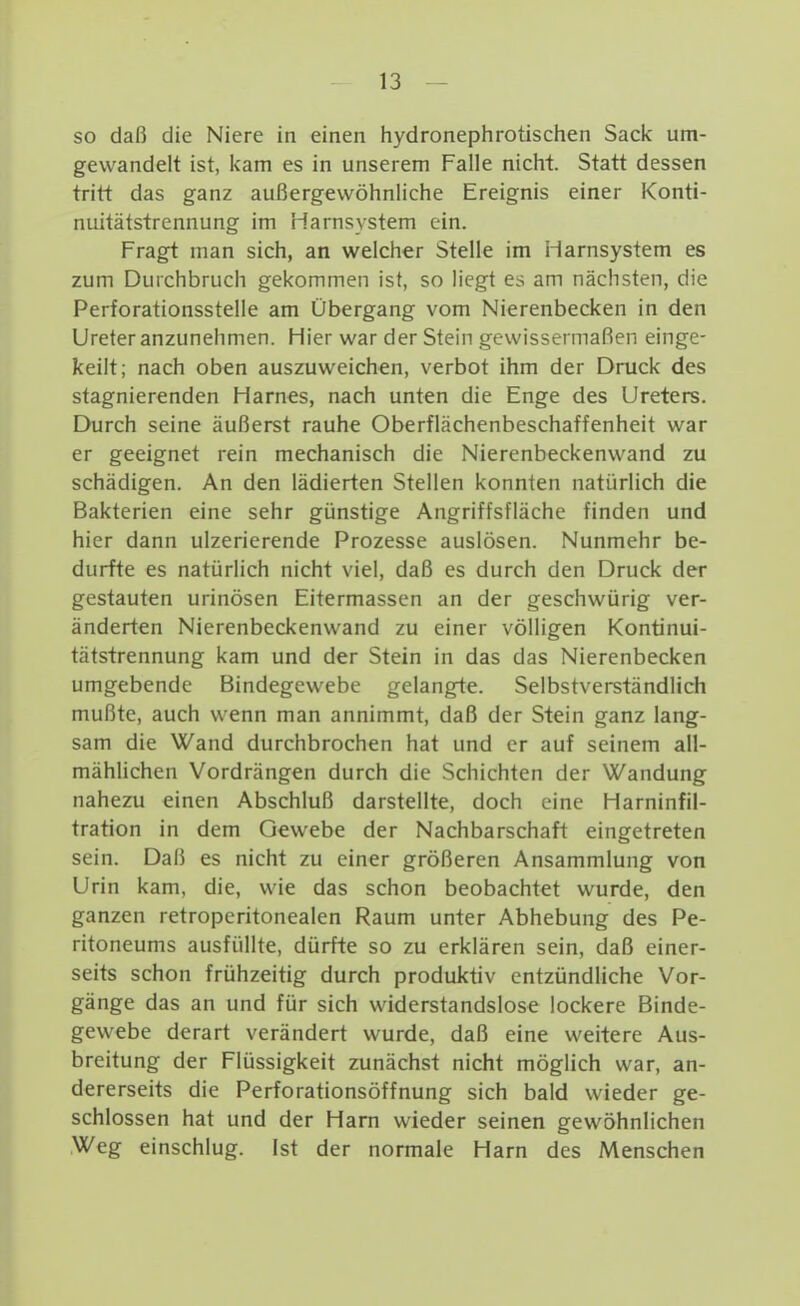 so daß die Niere in einen hydronephrotischen Sacic um- gewandelt ist, kam es in unserem Falle nicht. Statt dessen tritt das ganz außergewöhnliche Ereignis einer Konti- nuitätstrennung im Harnsystem ein. Fragt man sich, an welcher Stelle im Harnsystem es zum Durchbruch gekommen ist, so liegt es am nächsten, die Perforationsstelle am Übergang vom Nierenbecken in den Ureter anzunehmen. Hier war der Stein gewissermaßen einge- keilt; nach oben auszuweichen, verbot ihm der Druck des stagnierenden Harnes, nach unten die Enge des Ureters. Durch seine äußerst rauhe Oberflächenbeschaffenheit war er geeignet rein mechanisch die Nierenbeckenwand zu schädigen. An den lädierten Stellen konnten natürlich die Bakterien eine sehr günstige Angriffsfläche finden und hier dann ulzerierende Prozesse auslösen. Nunmehr be- durfte es natürlich nicht viel, daß es durch den Druck der gestauten urinösen Eitermassen an der geschwürig ver- änderten Nierenbeckenwand zu einer völligen Kontinui- tätstrennung kam und der Stein in das das Nierenbecken umgebende Bindegewebe gelangte. Selbstverständlich mußte, auch wenn man annimmt, daß der Stein ganz lang- sam die Wand durchbrochen hat und er auf seinem all- mählichen Vordrängen durch die Schichten der Wandung nahezu einen Abschluß darstellte, doch eine Harninfil- tration in dem Gewebe der Nachbarschaft eingetreten sein. Daß es nicht zu einer größeren Ansammlung von Urin kam, die, wie das schon beobachtet wurde, den ganzen retropcritonealen Raum unter Abhebung des Pe- ritoneums ausfüllte, dürfte so zu erklären sein, daß einer- seits schon frühzeitig durch produktiv entzündliche Vor- gänge das an und für sich widerstandslose lockere Binde- gewebe derart verändert wurde, daß eine weitere Aus- breitung der Flüssigkeit zunächst nicht möglich war, an- dererseits die Perforationsöffnung sich bald wieder ge- schlossen hat und der Harn wieder seinen gewöhnlichen Weg einschlug. Ist der normale Harn des Menschen