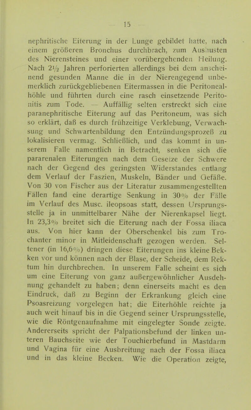 nephritischc Eiterung in der Lunge gebildet liatte. nach einem größeren Bronchus durchbrach, zum Ausiiusten des Nierensteines und einer vorübergehenden Heilung. Nach 21/2 Jahren perforierten allerdings bei dem anschei- nend gesunden Manne die in der Nierengegend unbe- merklich zurückgebliebenen Eitermassen in die Peritoneal- höhle und führten durch eine rasch einsetzende Perito- nitis zum Tode. Auffällig selten erstreckt sich eine paranephritische Eiterung auf das Peritoneum, was sich so erklärt, daß es durch frühzeitige Verklebung, Verwach- sung und Schwartenbildung den Entzündungsprozeß zu lokalisieren vermag. Schließlich, und das kommt in un- serem Falle namentlich in Betracht, senken sich die pararenalen Eiterungen nach dem Gesetze der Schwere nach der Gegend des geringsten Widerstandes entlang dem Verlauf der Faszien, Muskeln, Bänder und Gefäße. Von 30 von Fischer aus der Literatur zusammengestellten Fällen fand eine derartige Senkung in 30<»/o der F.TlIe im Verlauf des Muse, ileopsoas statt, dessen ürsprungs- stclle ja in unmittelbarer Nähe der Nierenkapsel liegt. In 23,3Ol) breitet sich die Eiterung nach der Fossa iliaca aus. Von hier kann der Oberschenkel bis zum Tro- chanter minor in Mitleidenschaft gezogen werden. Sel- tener (in 16,6ii) dringen diese Eiterungen ins kleine Bek- ken vor und können nach der Blase, der Scheide, dem Rek- tum hin durchbrechen. In unserem Falle scheint es sich um eine Eiterung von ganz außergewöhnlicher Ausdeh- nung gehandelt zu haben; denn einerseits macht es den Eindruck, daß zu Beginn der Erkrankung gleich eine Psoasreizung vorgelegen hat; die Eiterhöhle reichte ja auch weit hinauf bis in die Gegend seiner Ursprungsstelle, wie die Röntgenaufnahme mit eingelegter Sonde zeigte. Andererseits spricht der Palpationsbefund der linken un- teren Bauchseite wie der Touchierbefund in Mastdarm und Vagina für eine Ausbreitung nach der Fossa iliaca und in das kleine Becken. Wie die Operation zeigte,