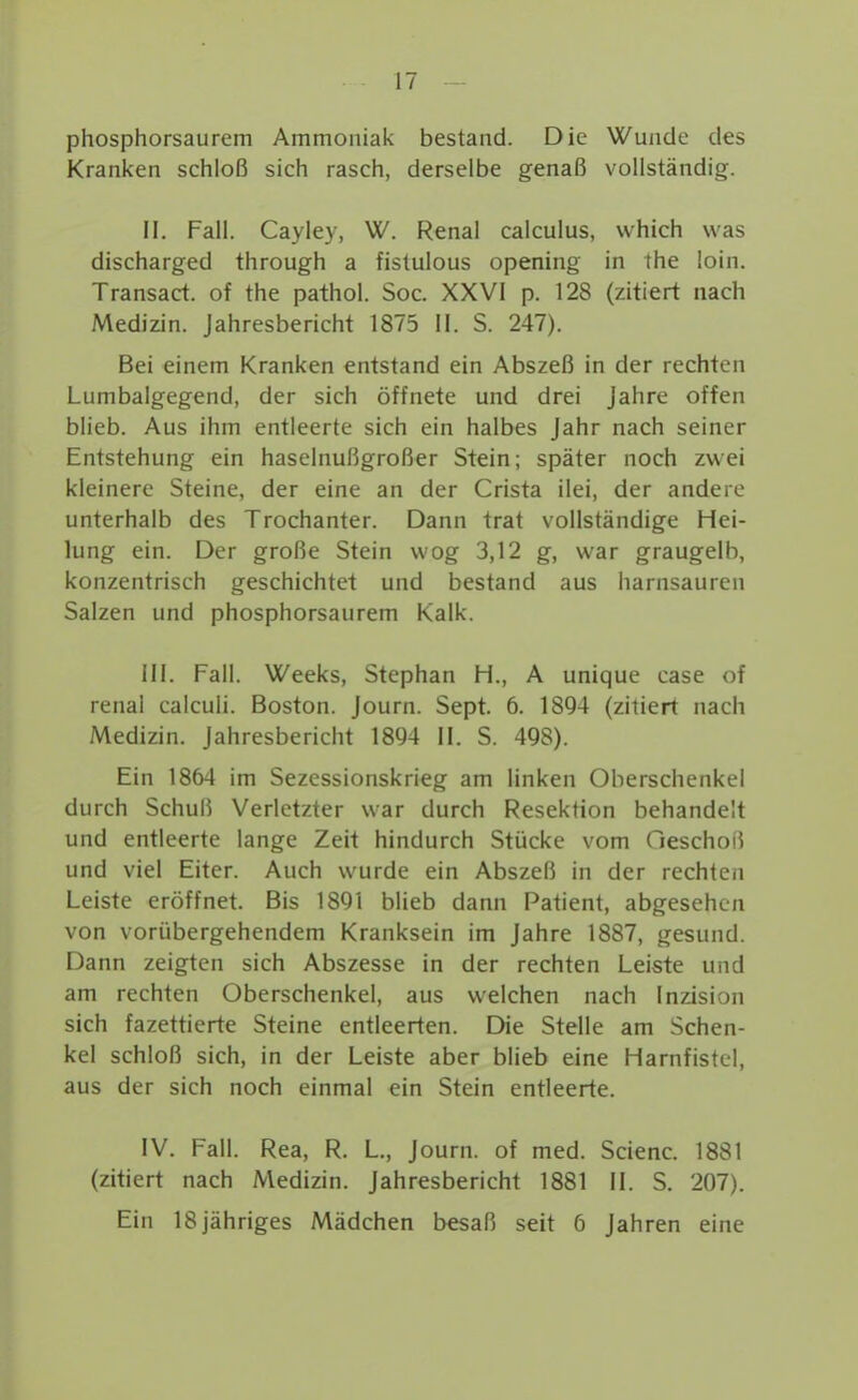 phosphorsaurem Ammoniak bestand. Die Wunde des Kranken schloß sich rasch, derselbe genaß vollständig. II. Fall. Cayley, W. Renal calculus, which was discharged through a fistulous opening in the loin. Transact. of the pathol. Soc. XXVI p. 128 (zitiert nach Medizin. Jahresbericht 1875 II. S. 247). Bei einem Kranken entstand ein Abszeß in der rechten Lumbalgegend, der sich öffnete und drei Jahre offen blieb. Aus ihm entleerte sich ein halbes Jahr nach seiner Entstehung ein haselnußgroßer Stein; später noch zwei kleinere Steine, der eine an der Crista ilei, der andere unterhalb des Trochanter. Dann trat vollständige Hei- lung ein. Der große Stein wog 3,12 g, war graugelb, konzentrisch geschichtet und bestand aus harnsauren Salzen und phosphorsaurem Kalk. III. Fall. Weeks, Stephan H., A unique case of renal calculi. Boston. Journ. Sept. 6. 1894 (zitiert nach Medizin. Jahresbericht 1894 II. S. 498). Ein 1864 im Sezessionskrieg am linken Oberschenkel durch Schuß Verletzter war durch Resektion behandelt und entleerte lange Zeit hindurch Stücke vom Oeschoß und viel Eiter. Auch wurde ein Abszeß in der rechten Leiste eröffnet. Bis 1891 blieb dann Patient, abgesehen von vorübergehendem Kranksein im Jahre 1887, gesund. Dann zeigten sich Abszesse in der rechten Leiste und am rechten Oberschenkel, aus welchen nach Inzision sich fazettierte Steine entleerten. Die Stelle am Schen- kel schloß sich, in der Leiste aber blieb eine Harnfistel, aus der sich noch einmal ein Stein entleerte. IV. Fall. Rea, R. L., Journ. of med. Scienc. 1881 (zitiert nach Medizin. Jahresbericht 1881 II. S. 207). Ein 18 jähriges Mädchen besaß seit 6 Jahren eine