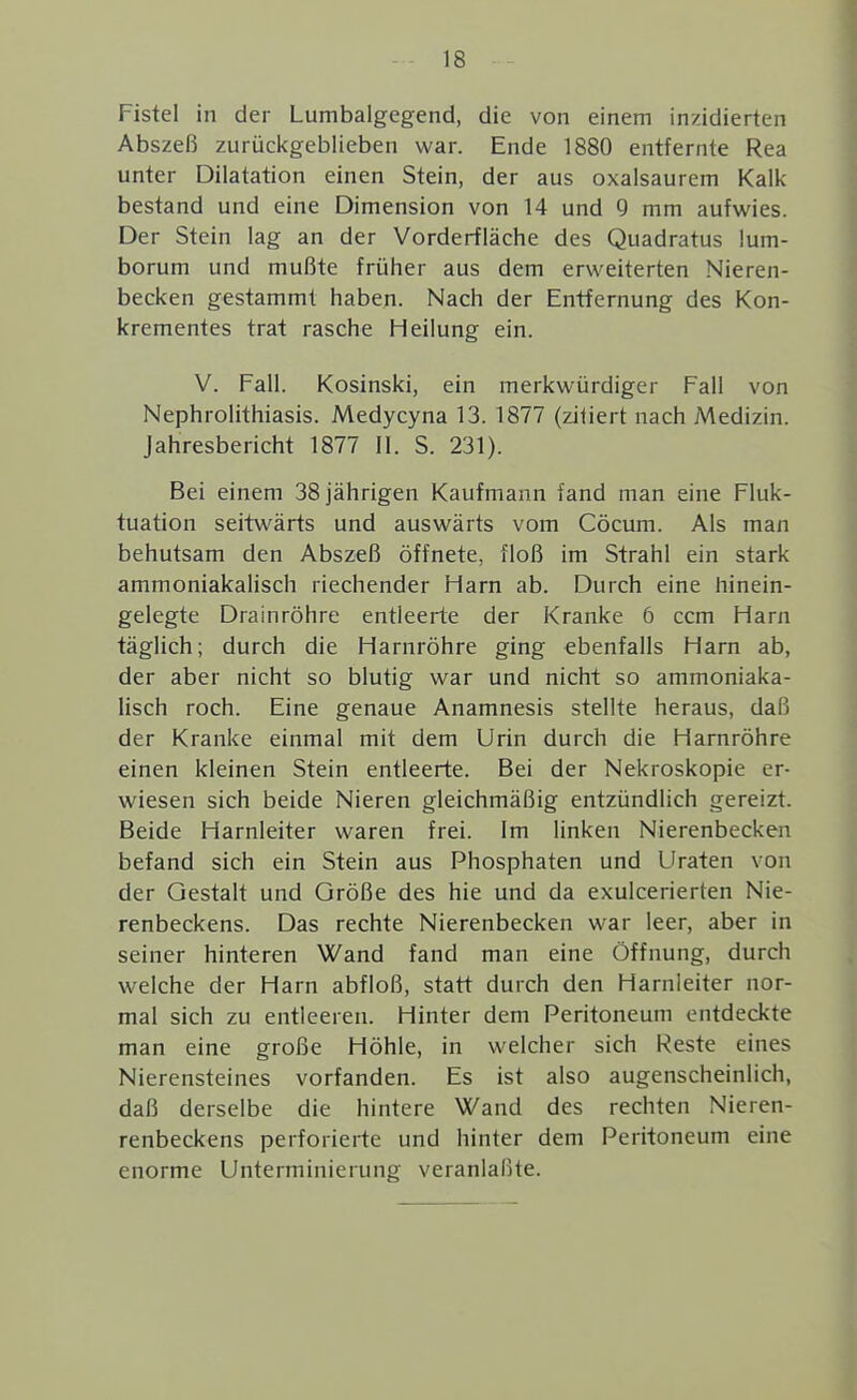 Fistel in der Lumbaigegend, die von einem inzidierten Abszeß zurückgeblieben war. Ende 1880 entfernte Rea unter Dilatation einen Stein, der aus oxalsaurem Kalk bestand und eine Dimension von 14 und 9 mm aufwies. Der Stein lag an der Vorderfläche des Quadratus !um- borum und mußte früher aus dem erweiterten Nieren- becken gestammt haben. Nach der Entfernung des Kon- krementes trat rasche Heilung ein. V. Fall. Kosinski, ein merkwürdiger Fall von Nephrolithiasis. Medycyna 13. 1877 (zitiert nach Medizin. Jahresbericht 1877 11. S. 231). Bei einem 38 jährigen Kaufmann fand man eine Fluk- tuation seitwärts und auswärts vom Cöcum. Als man behutsam den Abszeß öffnete, floß im Strahl ein stark ammoniakalisch riechender Harn ab. Durch eine hinein- gelegte Drainröhre entleerte der Kranke 6 ccm Harn täglich; durch die Harnröhre ging ebenfalls Harn ab, der aber nicht so blutig war und nicht so ammoniaka- lisch roch. Eine genaue Anamnesis stellte heraus, daß der Kranke einmal mit dem Urin durch die Harnröhre einen kleinen Stein entleerte. Bei der Nekroskopie er- wiesen sich beide Nieren gleichmäßig entzündlich gereizt. Beide Harnleiter waren frei. Im linken Nierenbecken befand sich ein Stein aus Phosphaten und Uraten von der Gestalt und Größe des hie und da exulcerierten Nie- renbeckens. Das rechte Nierenbecken war leer, aber in seiner hinteren Wand fand man eine Öffnung, durch welche der Harn abfloß, statt durch den Harnleiter nor- mal sich zu entleeren. Hinter dem Peritoneum entdeckte man eine große Höhle, in welcher sich Reste eines Nierensteines vorfanden. Es ist also augenscheinlich, daß derselbe die hintere Wand des rechten Nieren- renbeckens perforierte und hinter dem Peritoneum eine enorme Unterminierung veranlaßte.