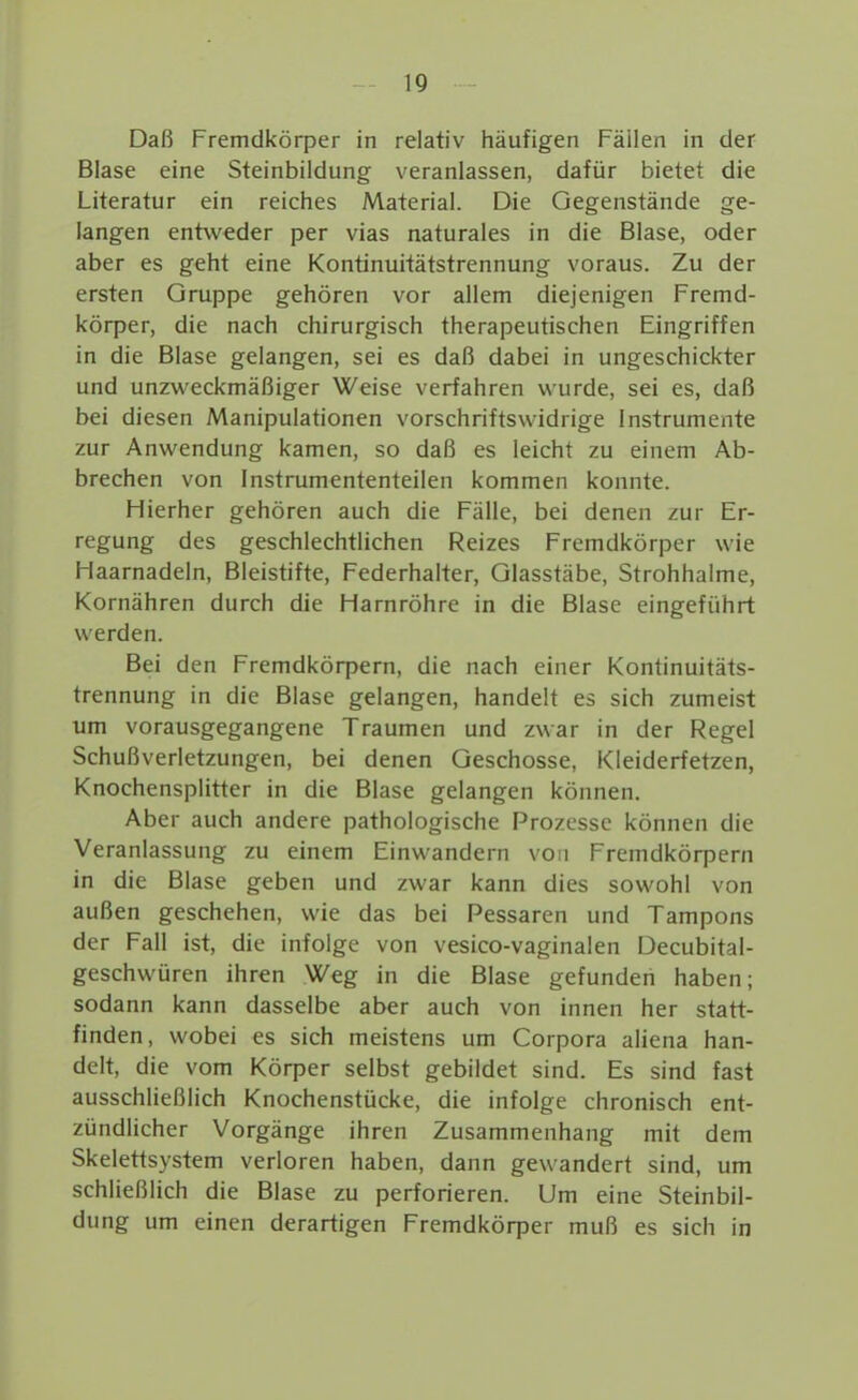 I 19 Daß Fremdköq^er in relativ häufigen Fällen in der Blase eine Steinbildung veranlassen, dafür bietet die Literatur ein reiches Material. Die Gegenstände ge- langen entweder per vias naturales in die Blase, oder aber es geht eine Kontinuitätstrennung voraus. Zu der ersten Gruppe gehören vor allem diejenigen Fremd- körper, die nach chirurgisch therapeutischen Eingriffen in die Blase gelangen, sei es daß dabei in ungeschickter und unzweckmäßiger Weise verfahren wurde, sei es, daß bei diesen Manipulationen vorschriftswidrige Instrumente zur Anwendung kamen, so daß es leicht zu einem Ab- brechen von Instrumententeilen kommen konnte. Hierher gehören auch die Fälle, bei denen zur Er- regung des geschlechtlichen Reizes Fremdkörper wie Haarnadeln, Bleistifte, Federhalter, Glasstäbe, Strohhalme, Kornähren durch die Harnröhre in die Blase eingeführt werden. Bei den Fremdkörpern, die nach einer Kontinuitäts- trennung in die Blase gelangen, handelt es sich zumeist um vorausgegangene Traumen und zwar in der Regel Schußverletzungen, bei denen Geschosse, Kleiderfetzen, Knochensplitter in die Blase gelangen können. Aber auch andere pathologische Prozesse können die Veranlassung zu einem Einwandern von Fremdkörpern in die Blase geben und zwar kann dies sowohl von außen geschehen, wie das bei Pessaren und Tampons der Fall ist, die infolge von vesico-vaginalen Decubital- geschwüren ihren Weg in die Blase gefunden haben; sodann kann dasselbe aber auch von innen her statt- finden, wobei es sich meistens um Corpora aliena han- delt, die vom Körper selbst gebildet sind. Es sind fast ausschließlich Knochenstücke, die infolge chronisch ent- zündlicher Vorgänge ihren Zusammenhang mit dem Skelettsystem verloren haben, dann gewandert sind, um schließlich die Blase zu perforieren. Um eine Steinbil- dung um einen derartigen Fremdkörper muß es sich in 1 i