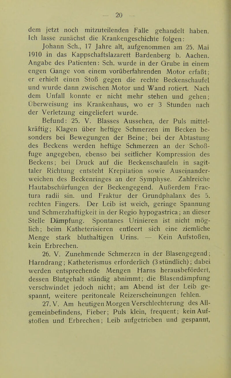 dem jetzt noch mitzuteilenden Falle gehandelt haben. Ich lasse zunächst die Krankengeschichte folgen: Johann Sch., 17 Jahre alt, aufgenommen am 25. Mai 1910 in das Kappschaftslazarett Bardenberg b. Aachen. Angabe des Patienten: Sch. wurde in der Grube in einem engen Gange von einem vorüberfahrenden Motor erfaßt; er erhielt einen Stoß gegen die rechte Beckenschaufel und wurde dann zwischen Motor und Wand rotiert. Nach dem Unfall konnte er nicht mehr stehen und gehen; Überweisung ins Krankenhaus, wo er 3 Stunden nach der Verletzung eingeliefert wurde. Befund: 25. V. Blasses Aussehen, der Puls mittel- kräftig; Klagen über heftige Schmerzen im Becken be- sonders bei Bewegungen der Beine; bei der Abtastung des Beckens werden heftige Schmerzen an der Schoß- fuge angegeben, ebenso bei seitlicher Kompression des Beckens; bei Druck auf die Beckenschaufeln in sagit- taler Richtung entsteht Krepitation sowie Auseinander- weichen des Beckenringes an der Symphyse. Zahlreiche Hautabschürfungen der Beckengegend. Außerdem Frac- tura radii sin. und Fraktur der Grundphalanx des 5. rechten Fingers. Der Leib ist weich, geringe Spannung und Schmerzhaftigkeit in der Regio hypogastrica; an dieser Stelle Dämpfung. Spontanes Urinieren ist nicht mög- lich; beim Katheterisieren entleert sich eine ziemliche Menge stark bluthaltigen Urins. — Kein Aufstoßen, kein Erbrechen. 26. V. Zunehmende Schmerzen in der Blasengegend; Harndrang; Katheterismus erforderlich (3 stündlich); dabei werden entsprechende Mengen Harns herausbefördert, dessen Blutgehalt ständig abnimmt; die Blasendämpfung verschwindet jedoch nicht; am Abend ist der Leib ge- spannt, weitere peritoneale Reizerscheinungen fehlen. 27. V. Am heutigen Morgen Verschlechterung des All- gemeinbefindens, Fieber; Puls klein, frequent; kein Auf- stoßen und Erbrechen; Leib aufgetrieben und gespannt,