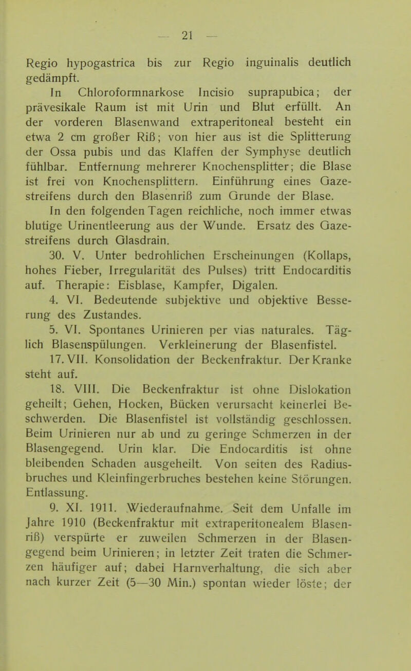 Regio hypogastrica bis zur Regio inguinalis deutlich gedämpft. In Chloroformnarkose Incisio suprapubica; der prävesikale Raum ist mit Urin und Blut erfüllt. An der vorderen Blasenwand extraperitoneal besteht ein etwa 2 cm großer Riß; von hier aus ist die Splitterung der Ossa pubis und das Klaffen der Symphyse deutlich fühlbar. Entfernung mehrerer Knochensplitter; die Blase ist frei von Knochensplittern. Einführung eines Gaze- streifens durch den Blasenriß zum Grunde der Blase. In den folgenden Tagen reichliche, noch immer etwas blutige Urinentleerung aus der Wunde. Ersatz des Qaze- streifens durch Glasdrain. 30. V. Unter bedrohlichen Erscheinungen (Kollaps, hohes Fieber, Irregularität des Pulses) tritt Endocarditis auf. Therapie: Eisblase, Kampfer, Digalen. 4. VI. Bedeutende subjektive und objektive Besse- rung des Zustandes. 5. VI. Spontanes Urinieren per vias naturales. Täg- lich Blasenspülungen. Verkleinerung der Blasenfistel. 17. VII. Konsolidation der Beckenfraktur. Der Kranke steht auf. 18. VIII. Die Beckenfraktur ist ohne Dislokation geheilt; Gehen, Hocken, Bücken verursacht keinerlei Be- schwerden. Die Blasenfistel ist vollständig geschlossen. Beim Urinieren nur ab und zu geringe Schmerzen in der Blasengegend. Urin klar. Die Endocarditis ist ohne bleibenden Schaden ausgeheilt. Von selten des Radius- bruches und Kieinfingerbruches bestehen keine Störungen. Entlassung. 9. XI. 1911. Wiederaufnahme. Seit dem Unfälle im Jahre 1910 (Beckenfraktur mit extraperitonealem Blasen- riß) verspürte er zuweilen Schmerzen in der Blasen- gegend beim Urinieren; in letzter Zeit traten die Schmer- zen häufiger auf; dabei Harnverhaltung, die sich aber nach kurzer Zeit (5—30 Min.) spontan wieder löste; der