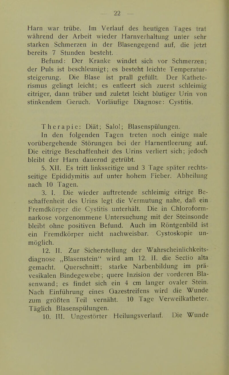 Harn war trübe. Im Verlauf des heutigen Tages trat während der Arbeit wieder Harnverhaltung unter sehr starken Schmerzen in der Blasengegend auf, die jetzt bereits 7 Stunden besteht. Befund: Der Kranke windet sich vor Schmerzen; der Puls ist beschleunigt; es besteht leichte Temperatur- steigerung. Die Blase ist prall gefüllt. Der Kathete- rismus gelingt leicht; es entleert sich zuerst schleimig eitriger, dann trüber und zuletzt leicht blutiger Urin von stinkendem Geruch. Vorläufige Diagnose: Cystitis. Therapie: Diät; Salol; Blasenspülungen. In den folgenden Tagen treten noch einige male vorübergehende Störungen bei der Harnentleerung auf. Die eitrige Beschaffenheit des Urins verliert sich; jedoch bleibt der Harn dauernd getrübt. 5. XII. Es tritt linksseitige und 3 Tage später rechts- seitige Epididymitis auf unter hohem Fieber. Abheilung nach 10 Tagen. 3. I. Die wieder auftretende schleimig eitrige Be- schaffenheit des Urins legt die Vermutung nahe, daß ein Fremdkörper die Cystitis unterhält. Die in Chloroform- narkose vorgenommene Untersuchung mit der Steinsonde bleibt ohne positiven Befund. Auch im Röntgenbild ist ein Fremdkörper nicht nachweisbar. Cystoskopie un- möglich. 12. II. Zur Sicherstellung der Wahrscheinlichkeits- diagnose „Blasenstein wird am 12. II. die Sectio alta gemacht. Querschnitt; starke Narbenbildung im prä- vesikalen Bindegewebe; quere Inzision der vorderen Bla- senwand; es findet sich ein 4 cm langer ovaler Stein. Nach Einführung eines Gazestreifens wird die Wunde zum größten Teil vernäht. 10 Tage Verweilkatheter. Täglich Blasenspülungen. 10. HI. Ungestörter Heilungsveriauf. Die Wunde