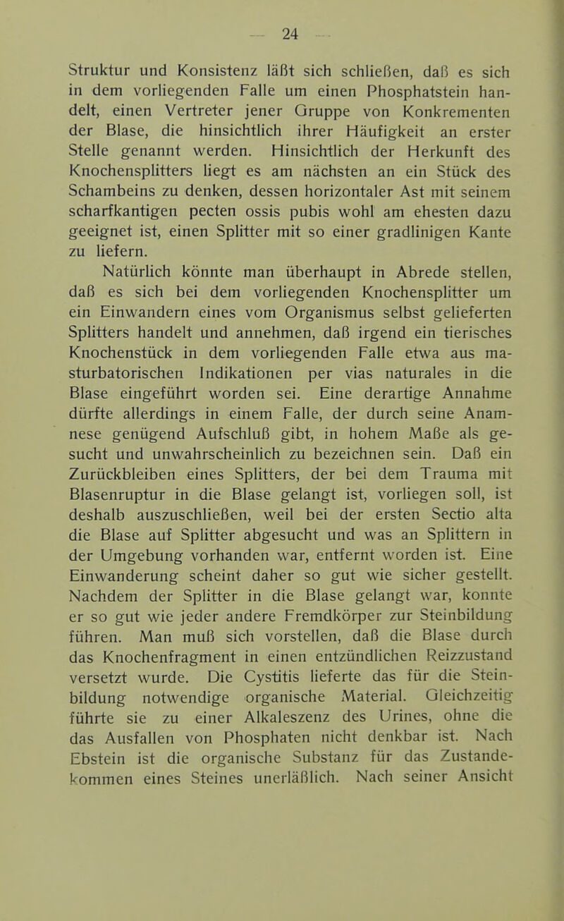 Struktur und Konsistenz läßt sich schliefJen, daß es sich in dem vorUegenden Falle um einen Phosphatstein han- delt, einen Vertreter jener Gruppe von Konkrementen der Blase, die hinsichtlich ihrer Häufigkeit an erster Stelle genannt werden. Hinsichtlich der Herkunft des Knochensplitters liegt es am nächsten an ein Stück des Schambeins zu denken, dessen horizontaler Ast mit seinem scharfkantigen pecten ossis pubis wohl am ehesten dazu geeignet ist, einen Splitter mit so einer gradlinigen Kante zu liefern. Natürüch könnte man überhaupt in Abrede stellen, daß es sich bei dem vorliegenden Knochensplitter um ein Einwandern eines vom Organismus selbst gelieferten Splitters handelt und annehmen, daß irgend ein tierisches Knochenstück in dem vorliegenden Falle etwa aus ma- sturbatorischen Indikationen per vias naturales in die Blase eingeführt worden sei. Eine derartige Annahme dürfte allerdings in einem Falle, der durch seine Anam- nese genügend Aufschluß gibt, in hohem Maße als ge- sucht und unwahrscheinlich zu bezeichnen sein. Daß ein Zurückbleiben eines Splitters, der bei dem Trauma mit Blasenruptur in die Blase gelangt ist, vorliegen soll, ist deshalb auszuschließen, weil bei der ersten Sectio alta die Blase auf Splitter abgesucht und was an Splittern in der Umgebung vorhanden war, entfernt worden ist. Eine Einwanderung scheint daher so gut wie sicher gestellt. Nachdem der Splitter in die Blase gelangt war, konnte er so gut wie jeder andere Fremdkörper zur Steinbildung führen. Man muß sich vorstellen, daß die Blase durch das Knochenfragment in einen entzündlichen Reizzustand versetzt wurde. Die Cystitis lieferte das für die Stein- bildung notwendige organische Material. Gleichzeitig führte sie zu einer Alkaleszenz des Urines, ohne die das Ausfallen von Phosphaten nicht denkbar ist. Nach Ebstein ist die organische Substanz für das Zustande- kommen eines Steines unerläßlich. Nach seiner Ansicht