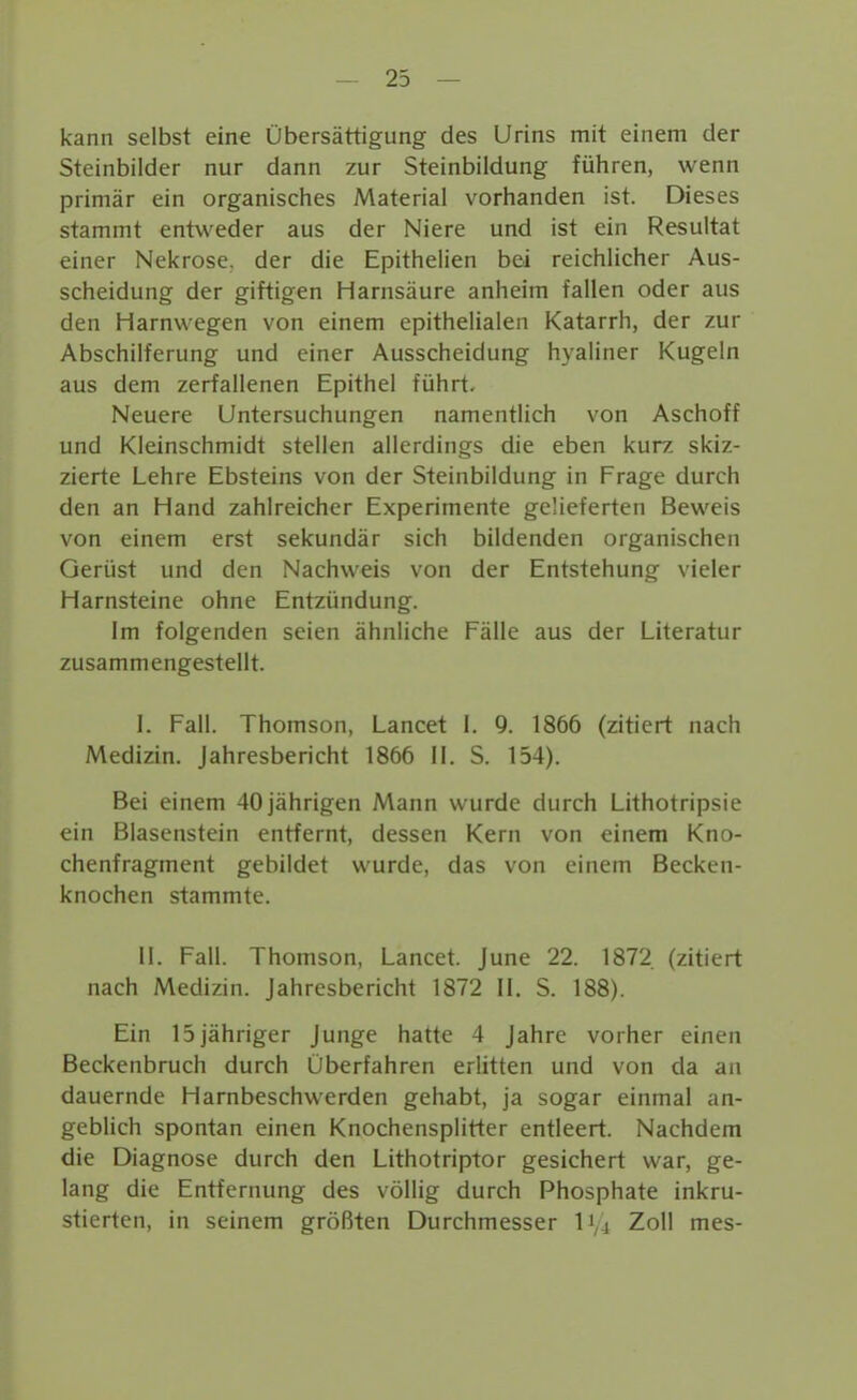 kann selbst eine Übersättigung des Urins mit einem der Steinbilder nur dann zur Steinbildung führen, wenn primär ein organisches Material vorhanden ist. Dieses stammt entweder aus der Niere und ist ein Resultat einer Nekrose, der die Epithelien bei reichlicher Aus- scheidung der giftigen Harnsäure anheim fallen oder aus den Harnwegen von einem epithelialen Katarrh, der zur Abschilferung und einer Ausscheidung hyaliner Kugeln aus dem zerfallenen Epithel führt. Neuere Untersuchungen namentlich von Aschoff und Kleinschmidt stellen allerdings die eben kurz skiz- zierte Lehre Ebsteins von der Steinbildung in Frage durch den an Hand zahlreicher Experimente gelieferten Beweis von einem erst sekundär sich bildenden organischen Gerüst und den Nachweis von der Entstehung vieler Harnsteine ohne Entzündung. Im folgenden seien ähnliche Fälle aus der Literatur zusammengestellt. I. Fall. Thomson, Lancet i. 9. 1866 (zitiert nach Medizin. Jahresbericht 1866 11. S. 154). Bei einem 40 jährigen Mann wurde durch Lithotripsie ein Blasenstein entfernt, dessen Kern von einem Kno- chenfragment gebildet wurde, das von einem Becken- knochen stammte. II. Fall. Thomson, Lancet June 22. 1872 (zitiert nach Medizin. Jahresbericht 1872 II. S. 188). Ein 15jähriger Junge hatte 4 Jahre vorher einen Beckenbruch durch Überfahren erlitten und von da an dauernde Harnbeschwerden gehabt, ja sogar einmal an- geblich spontan einen Knochensplitter entleert. Nachdem die Diagnose durch den Lithotriptor gesichert war, ge- lang die Entfernung des völlig durch Phosphate inkru- stierten, in seinem größten Durchmesser l'^i Zoll mes-