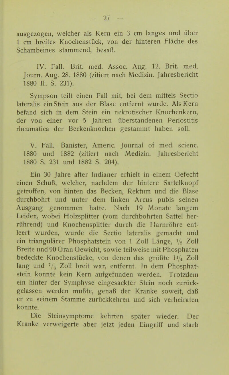 ausgezogen, welcher als Kern ein 3 cm langes und über 1 cm breites Knochenstück, von der hinteren Fläche des Schambeines stammend, besaß. IV. Fall. Brit. med. Assoc. Aug. 12. Brit. med. Journ. Aug. 28. 1880 (zitiert nach Medizin. Jahresbericht 1880 11. S. 231). Sympson teilt einen Fall mit, bei dem mittels Sectio lateralis ein Stein aus der Blase entfernt wurde. Als Kern befand sich in dem Stein ein nekrotischer Knochenkern, der von einer vor 5 Jahren überstandenen Periostitis rheumatica der Beckenknochen gestammt haben soll. V. Fall. Banister, Americ. Journal of med. scienc. 1880 und 1882 (zitiert nach Medizin. Jahresbericht 1880 S. 231 und 1882 S. 204). Ein 30 Jahre aUer Indianer erhielt in einem Gefecht einen Schuß, welcher, nachdem der hintere Sattelknopf getroffen, von hinten das Becken, Rektum und die Blase durchbohrt und unter dem linken Arcus pubis seinen Ausgang genommen hatte. Nach 19 Monate langem Leiden, wobei Holzsplitter (vom durchbohrten Sattel her- rührend) und Knochensplitter durch die Harnröhre ent- leert wurden, wurde die Sectio lateralis gemacht und ein triangulärer Phosphatstein von 1 Zoll Länge, 1/2 Zoll Breite und 90 Gran Gewicht, sowie teilweise mit Phosphaten bedeckte Knochenstücke, von denen das größte iVi Zoll lang und Zoll breit war, entfernt. In dem Phosphat- stein konnte kein Kern aufgefunden werden. Trotzdem ein hinter der Symphyse eingesackter Stein noch zurück- gelassen werden mußte, genaß der Kranke soweit, daß er zu seinem Stamme zurückkehren und sich verheiraten konnte. Die Steinsymptome kehrten später wieder. Der Kranke verweigerte aber jetzt jeden Eingriff und starb