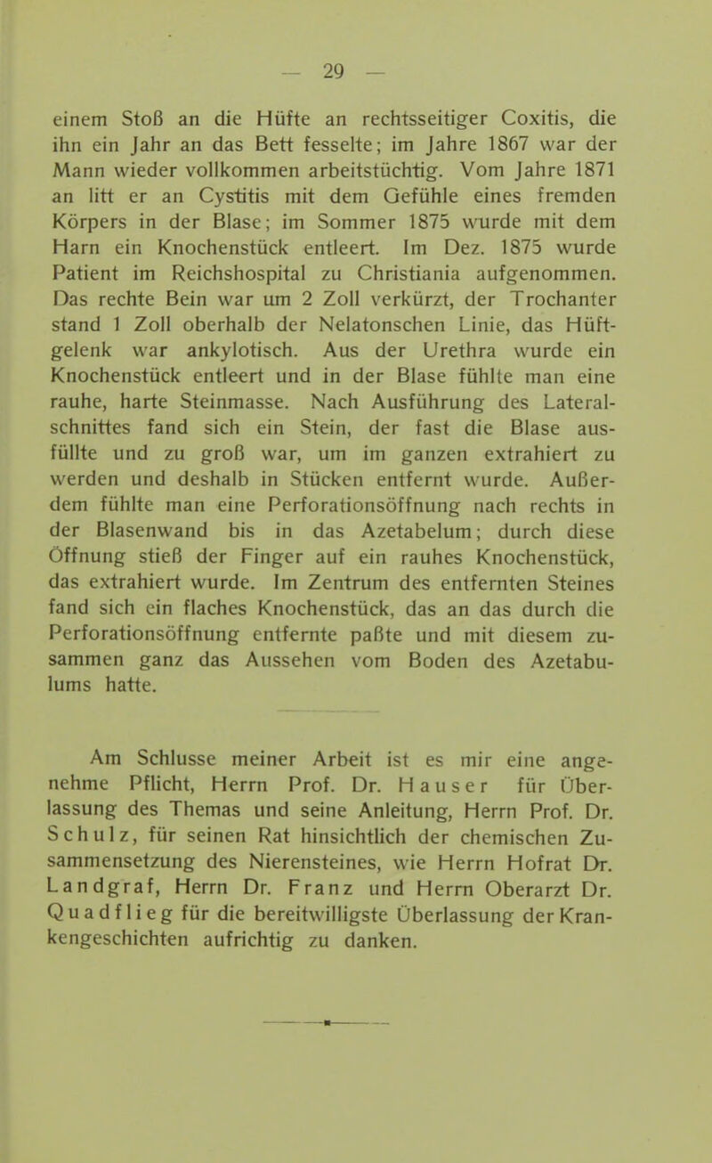 einem Stoß an die Hüfte an rechtsseitiger Coxitis, die ihn ein Jahr an das Bett fesselte; im Jahre 1867 war der Mann wieder vollkommen arbeitstüchtig. Vom Jahre 1871 an litt er an Cystitis mit dem Gefühle eines fremden Körpers in der Blase; im Sommer 1875 wurde mit dem Harn ein Knochenstück entleert. Im Dez. 1875 wurde Patient im Reichshospital zu Christiania aufgenommen. Das rechte Bein war um 2 Zoll verkürzt, der Trochanter stand 1 Zoll oberhalb der Nelatonschen Linie, das Hüft- gelenk war ankylotisch. Aus der Urethra wurde ein Knochenstück entleert und in der Blase fühlte man eine rauhe, harte Steinmasse. Nach Ausführung des Lateral- schnittes fand sich ein Stein, der fast die Blase aus- füllte und zu groß war, um im ganzen extrahiert zu werden und deshalb in Stücken entfernt wurde. Außer- dem fühlte man eine Perforationsöffnung nach rechts in der Blasenwand bis in das Azetabelum; durch diese Öffnung stieß der Finger auf ein rauhes Knochenstück, das extrahiert wurde. Im Zentrum des entfernten Steines fand sich ein flaches Knochenstück, das an das durch die Perforationsöffnung entfernte paßte und mit diesem zu- sammen ganz das Aussehen vom Boden des Azetabu- lums hatte. Am Schlüsse meiner Arbeit ist es mir eine ange- nehme Pflicht, Herrn Prof. Dr. Hauser für Über- lassung des Themas und seine Anleitung, Herrn Prof. Dr. Schulz, für seinen Rat hinsichtlich der chemischen Zu- sammensetzung des Nierensteines, wie Herrn Hofrat Dr. Landgraf, Herrn Dr. Franz und Herrn Oberarzt Dr. Quadf lieg für die bereitwilligste Überlassung der Kran- kengeschichten aufrichtig zu danken.