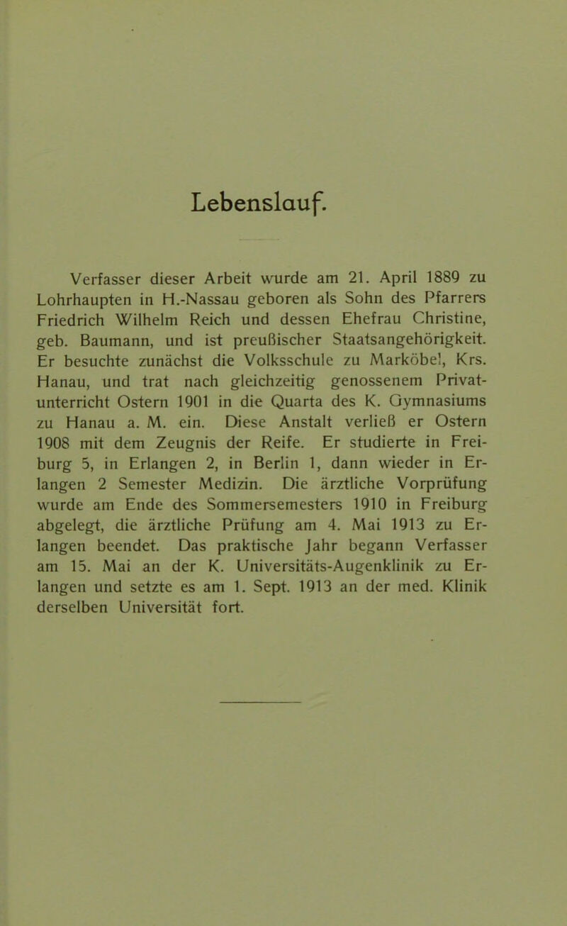 Lebenslauf. Verfasser dieser Arbeit wurde am 21. April 1889 zu Lohrhaupten in H.-Nassau geboren als Sohn des Pfarrers Friedrich Wilhelm Reich und dessen Ehefrau Christine, geb. Baumann, und ist preußischer Staatsangehörigkeit. Er besuchte zunächst die Volksschule zu Marköbel, Krs. Hanau, und trat nach gleichzeitig genossenem Privat- unterricht Ostern IQOl in die Quarta des K. Gymnasiums zu Hanau a. M. ein. Diese Anstalt verließ er Ostern 1908 mit dem Zeugnis der Reife. Er studierte in Frei- burg 5, in Erlangen 2, in Berlin 1, dann wieder in Er- langen 2 Semester Medizin. Die ärztliche Vorprüfung wurde am Ende des Sommersemesters 1910 in Freiburg abgelegt, die ärztliche Prüfung am 4. Mai 1913 zu Er- langen beendet. Das praktische Jahr begann Verfasser am 15. Mai an der K. Universitäts-Augenklinik zu Er- langen und setzte es am 1. Sept. 1913 an der med. Klinik derselben Universität fort.