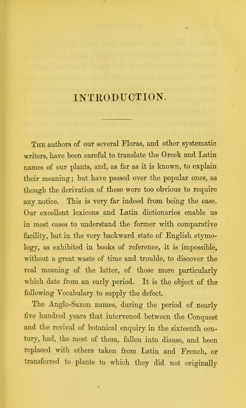 INTRODUCTION. The authors of our several Floras, and other systematic writers, have been careful to translate the Greek and Latin names of our plants, and, as far as it is known, to explain their meaning; but have passed over the popular ones, as though the derivation of these were too obvious to require any notice. This is very far indeed from being the case. Our excellent lexicons and Latin dictionaries enable us in most cases to understand the former with comparative facility, but in the very backward state of English etymo- logy, as exhibited in books of reference, it is impossible, without a great waste of time and trouble, to discover the real meaning of the latter, of those more particularly which date from an early period. It is the object of the following Vocabulary to supply the defect. The Anglo-Saxon names, during the period of nearly five hundred years that intervened between the Conquest and the revival of botanical enqmry in the sixteenth cen- tury, had, the most of them, fallen into disuse, and been replaced with others taken from Latin and French, or transferred to plants to which they did not originally