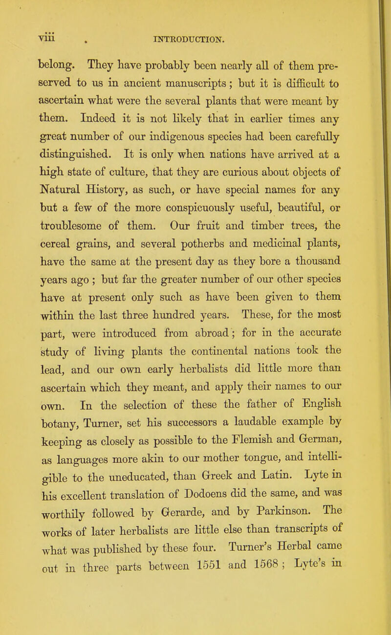 belong. They have probably been nearly aU of them pre- served to us in ancient manuscripts; but it is difficult to ascertain what were the several plants that were meant by them. Indeed it is not likely that in earlier times any great nimiber of our indigenous species had been carefully distinguished. It is only when nations have arrived at a high state of cidture, that they are curious about objects of Natural History, as such, or have special names for any but a few of the more conspicuously useful, beautiful, or troublesome of them. Our fruit and timber trees, the cereal grains, and several potherbs and medicinal plants, have the same at the present day as they bore a thousand years ago ; but far the greater number of our other species have at present only such as have been given to them within the last three hundred years. These, for the most part, were introduced from abroad ; for in the accurate study of living plants the continental nations took the lead, and our own early herbalists did little more than ascertain which they meant, and apply their names to om- own. In the selection of these the father of English botany. Turner, set his successors a laudable example by keeping as closely as possible to the Flemish and Gferman, as languages more akin to our mother tongue, and iatelli- gible to the uneducated, than Greek and Latin. Lyte in his excellent translation of Dodoens did the same, and was worthily followed by Gerarde, and by Parkinson. The works of later herbalists are little else than transcripts of what was published by these four. Turner's Herbal came out in three parts between 1551 and 1568 ; Lyte's in