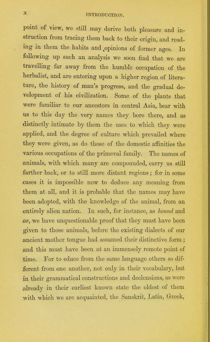 point of view, wc still may derive both pleasure and in- struction from tracing them back to their origin, and read- ing in them the habits and .opinions of former ages. In following up such an analysis we soon find that we are travelling far away from the humble occupation of the herbalist, and are entering upon a higher region of litera- ture, the history of man's progress, and the gradual de- velopment of his civilization. Some of the plants that were familiar to our ancestors in central Asia, bear with us to this day the very names they bore there, and as distinctly intimate by them the uses to which they were appKed, and the degree of cxdture which prevailed where they were given, as do those of the domestic affinities the various occupations of the primeval family. The names of animals, with which many are compounded, carry us stiQ farther back, or to still more distant regions; for in some cases it is impossible now to deduce any meaning from them at all, and it is probable that the names may have been adopted, with the knowledge of the animal, from an entirely aKen nation. In such, for instance, as hound and ox, we have unquestionable proof that they must have been given to those animals, before the existing dialects of our ancient mother tongue had assumed their distiactive form ; and this must have been at an immensely remote point of time. For to educe from the same language others so dif- ferent from one another, not only in their vocabulary, but in their grammatical constructions and declensions, as were already in their earliest known state the oldest of them with which we are acquainted, the Sanskrit, Latin, Greek,