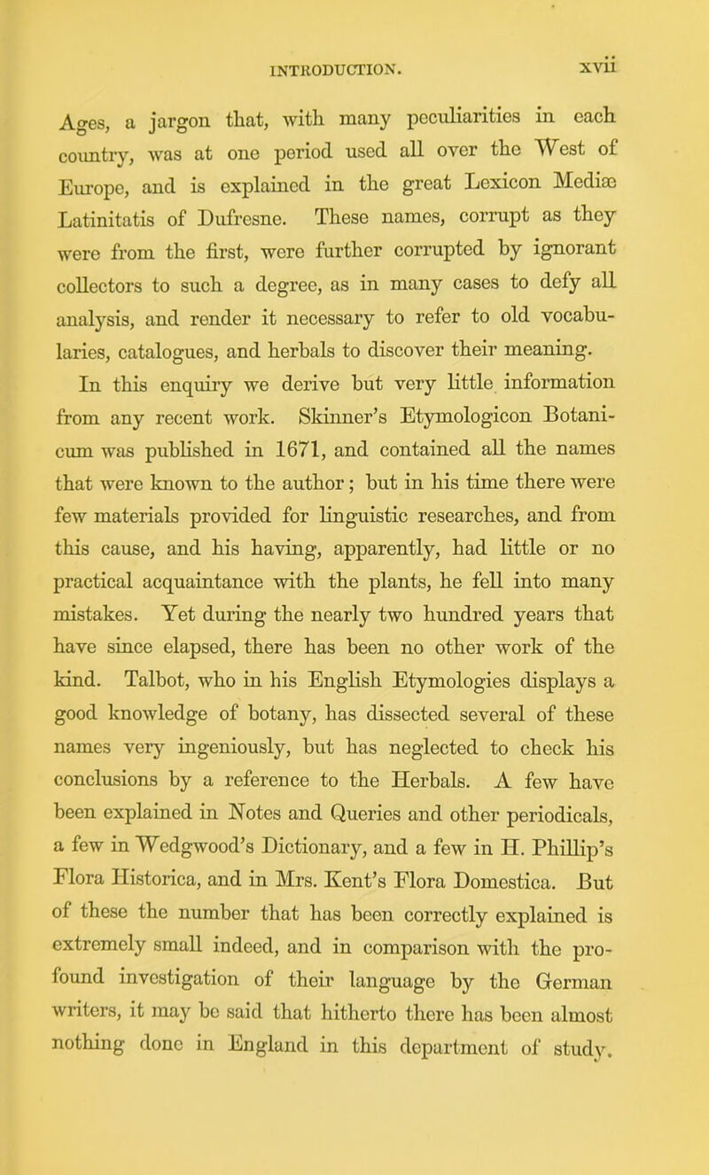 Ages, a jargon that, with many peculiarities in each country, was at one period used all over the West of Europe, and is explained in the great Lexicon Mediae Latinitatis of Dufresne. These names, corrupt as they were from the first, were further corrupted by ignorant collectors to such a degree, as in many cases to defy all analysis, and render it necessary to refer to old vocabu- laries, catalogues, and herbals to discover their meaning. In this enquiry we derive but very little information from any recent work. Skinner's Etymologicon Botani- cum was published in 1671, and contained aU the names that were known to the author; but in his time there were few materials provided for linguistic researches, and from this cause, and his having, apparently, had little or no practical acquaintance with the plants, he fell into many mistakes. Yet during the nearly two hundred years that have since elapsed, there has been no other work of the kind. Talbot, who in his English Etymologies displays a good knowledge of botany, has dissected several of these names very ingeniously, but has neglected to check his conclusions by a reference to the Herbals. A few have been explaiaed iu Notes and Queries and other periodicals, a few in Wedgwood's Dictionary, and a few in H. Phillip's Flora Historica, and in Mrs. Kent's Flora Domestica. But of these the number that has been correctly explained is extremely smaU indeed, and in comparison with the pro- found investigation of their language by the German writers, it may be said that hitherto there has been almost nothing done in England in this department of study.