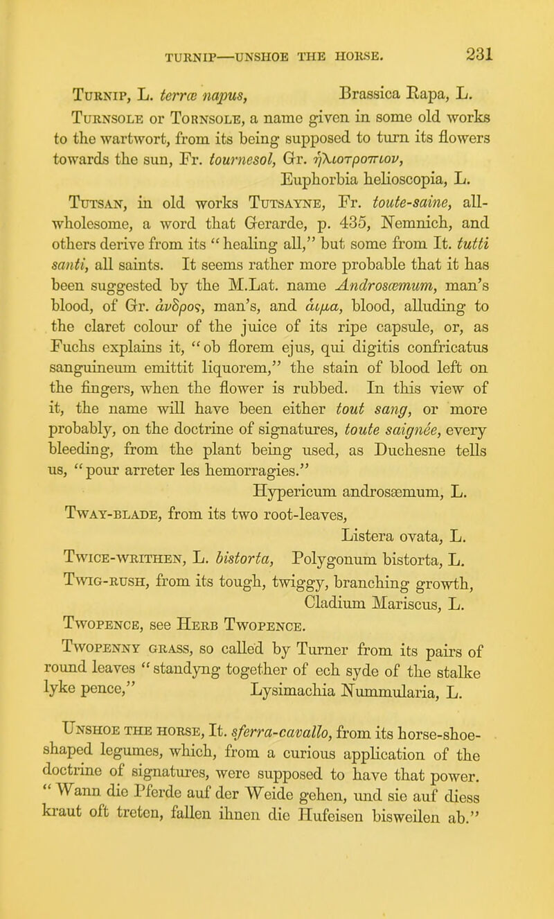 Turnip, L. terrce napus, Brassica Eapa, L. Turnsole or Tornsole, a name given in some old works to the wartwort, from its being supposed to turn its flowers towards the sun, Fr. iournesol, Gr. rjXtoTpoTrtov, Euphorbia helioscopia, L. Tutsan, in old works Tutsayne, Fr. toute-saine, all- wholesome, a word that Gerarde, p. 435, Nemnich, and others derive from its  healing all, but some from It. tutti santi, all saints. It seems rather more probable that it has been suggested by the M.Lat. name Androscemum, man's blood, of Gr. avhpo^, man's, and at/ia, blood, alluding to the claret colour of the juice of its ripe capsule, or, as Fuchs explains it, ob florem ejus, qui digitis confricatus sanguineiun emittit liquorem, the stain of blood left on the fingers, when the flower is rubbed. In this view of it, the name will have been either tout sang, or more probably, on the doctrine of signatures, toute saignee, every bleeding, from the plant being used, as Duchesne tells us,  pour arreter les hemorragies. Hypericum androssemum, L. TwAY-BLADE, from its two root-leaves, Listera ovata, L. TwiCE-WTRiTHEN, L. bistoHa, Polygonum bistorta, L. TwiG-RUSH, from its tough, twiggy, branching growth, Cladium Mariscus, L. Twopence, see Herb Twopence. Twopenny grass, so called by Turner from its pairs of round leaves  standyng together of ech syde of the stalke lyke pence, Lysimachia Nummularia, L. Unshoe the horse. It. sferra-cavallo, from its horse-shoe- shaped legumes, which, from a curious application of the doctrine of signatures, were supposed to have that power.  Wann die Pferde auf der Weide gehen, und sie auf diess ki-aut oft treten, fallen ihnen die Hufeisen bisweilen ab.