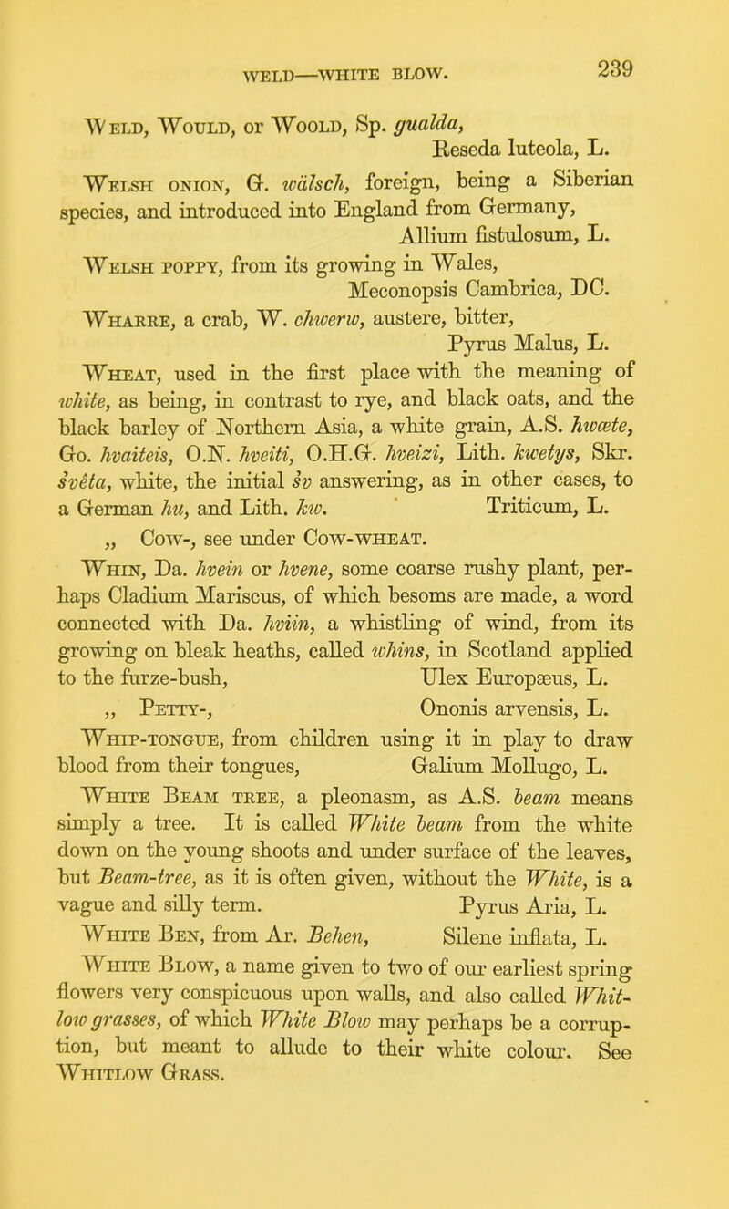 WELD—%VHITE BLOW. Weld, Would, or Woold, Sp. gualda, Reseda luteola, L. Welsh onion, G. walsch, foreign, being a Siberian species, and introduced into England from Germany, Alliiun fistidosnm, L. Welsh poppy, from its growing in Wales, Meconopsis Cambrica, DC. Wharre, a crab, W. chicerw, austere, bitter, Pyrus Mains, L. Wheat, used in tbe first place with the meaning of tvhite, as being, in contrast to rye, and black oats, and the black barley of Northern Asia, a white grain, A.S. hiocete. Go. hvaifeis, O.N. hveiti, O.H.G. hveizi, Lith. kwetps, Skr. sveta, white, the initial sv answering, as in other cases, to a German hu, and Lith. ho. Triticum, L. „ Cow-, see under Cow-wheat. Whin, Da. /wein or hvene, some coarse rushy plant, per- haps Cladium Mariscus, of which besoms are made, a word connected with Da. hviin, a whistling of wind, from its growing on bleak heaths, called tvhins, in Scotland applied to the farze-bush, Ulex Europaeus, L. „ Petty-, Ononis arvensis, L. Whip-tongue, from children using it in play to draw blood from their tongues, Galium Mollugo, L. White Beam tree, a pleonasm, as A.S. beam means simply a tree. It is called White beam from the white down on the yoimg shoots and under surface of the leaves, but Beam-tree, as it is often given, without the White, is a vague and siUy term. Pyrus Aria, L. White Ben, from Ar. Behen, Silene inflata, L. White Blow, a name given to two of our earliest spring flowers very conspicuous upon walls, and also called Whit- lotp grasses, of which White Blow may perhaps be a corrup- tion, but meant to allude to their white colour. See Whitlow Gras.s.