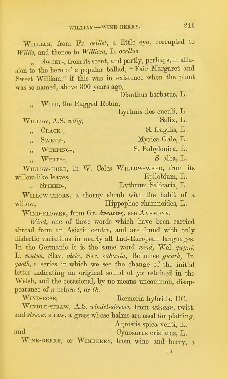 WILLIAM—\V1NE-BE11RY. William, from Fr. oeillet, a little eye, corrupted to Willie, and thence to William, L. ocellus. „ Sweet-, from its scent, and partly, perhaps, in allu- sion to the hero of a popular baUad,  Fair Margaret and Sweet William, if this was in existence when the plant was so named, above 300 years ago, Dianthus barbatus, L. „ Wild, the Eagged Robin, Lychnis flos cuculi, L, Willow, A.S. tcilig, Salix, L. „ Ceack-, S. fragilis, L. „ Sweet-, Myrica Gale, L. „ Weeping-, S. Babylonica, L. „ White-, S. alba, L. Willow-herb, in W. Coles Willow-weed, from its WLUow-Hke leaves, Epilobium, L. „ Spiked-, Lythrum Salicaria, L. WiLLOw-THOiiN, a thorny shrub with the habit of a willow, Hippophae rhamnoides, L. Wind-flower, from Gr. dveficovr], see Anemony. Wind, one of those words which have been carried abroad from an Asiatic centre, and are found with only dialectic variations in nearly all Ind-European languages. In the Germanic it is the same word wind, Wei. gwynt, L. ventus, Slav, viefr, Skr. vahanta, Beluchee gwath, Jr. gaoth, a series in which we see the change of the initial letter indicating an original sound of gw retained in the Welsh, and the occasional, by no means uncommon, disap- pearance of n before t, or th. Wind-rose, Rcemeria hybrida, DC. WiNDLE-sTRAW, A.S. loindel-streow, from loindan, twist, and streotv, straw, a grass whose halms are used for platting, Agrostis spica venti, L. and Cynosurus cristatus, L. Wine-berry, or Wimberry, from wine and berry, a 16