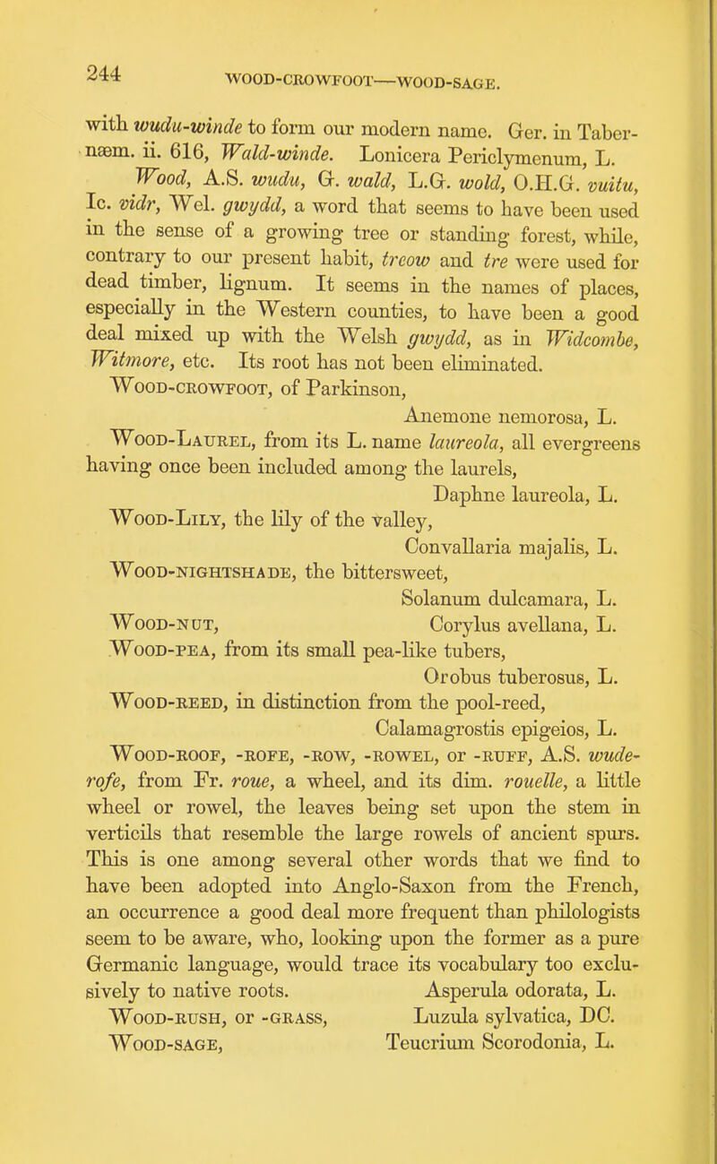 WOOD-CROWFOOT WOOD-SAGE. with wudu-winde to form our modern name. Ger. in Taber- naam. ii. 616, Wald-winde. Lonicera Periclymenum, L. Wood, A.S. wudu, G. wald, L.G. wold, O.H.G. vuitu, Ic. vidr, Wei. gwydd, a word tha,t seems to have been used in the sense of a growing tree or standmg forest, while, contrary to our present habit, treow and tre were used for dead timber, lignum. It seems in the names of places, especially in the Western counties, to have been a good deal mixed up with the Welsh gioydd, as in Widcomhe, Witmore, etc. Its root has not been eliminated. WooD-CROwrooT, of Parkinson, Anemone nemorosa, L. Wood-Laurel, from its L. name laureola, all evergreens having once been included among the laurels. Daphne laureola, L. WooD-LiLY, the lily of the valley, Convallaria majalis, L. WooD-NiGHTSHADE, the bittersweet, Solanum dulcamara, L. WooD-NUT, Corylus avellana, L. WooD-PEA, from its small pea-like tubers, Orobus tuberosus, L. WooD-REED, in distinction from the pool-reed, Calamagrostis epigeios, L. WoOD-ROOF, -ROFE, -ROW, -ROWEL, Or -RUFF, A.S. WUde- rofe, from Fr. roue, a wheel, and its dim. rouelle, a little wheel or rowel, the leaves being set upon the stem in verticils that resemble the large rowels of ancient spurs. This is one among several other words that we find to have been adopted into Anglo-Saxon from the French, an occurrence a good deal more frequent than philologists seem to be aware, who, looking upon the former as a pure Germanic language, would trace its vocabulary too exclu- sively to native roots. Asperula odorata, L. WooD-RusH, or -GRASS, Luzula sylvatica, DC. WooD-SAGE, Teucrivmi Scorodonia, L.