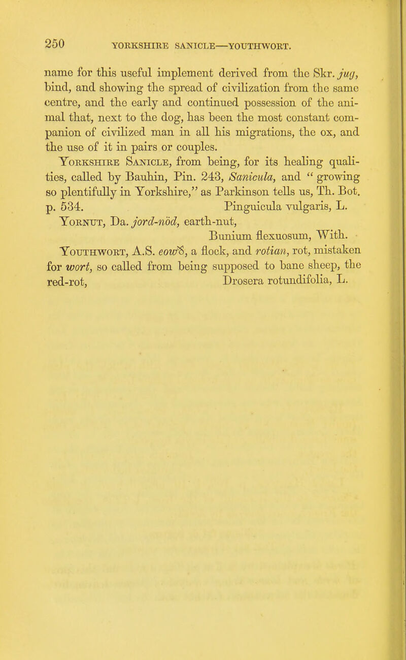 YORKSHIRE SANICI.E—YOUTHWORT. name for this useful implement derived from the Skr. jug, bind, and showing the spread of civilization from the same centre, and the early and continued possession of the ani- mal that, next to the dog, has been the most constant com- panion of civilized man in all his migrations, the ox, and the use of it in pairs or couples. Yorkshire Sanicle, from being, for its healing quali- ties, called by Bauhrii, Pin. 243, Sanicula, and  growing so plentifully in Yorkshire, as Parkinson tells us, Th. Bot. p. 534. Pinguicula vulgaris, L, YoRNUT, J)i)i. jord-n'dd, earth-nut, Bunium flexuosum, With. YouTHWORT, A.S. eow^, a flock, and rotian, rot, mistaken for wort, so called from being supposed to bane sheep, the red-rot, Drosera rotundifolia, L.