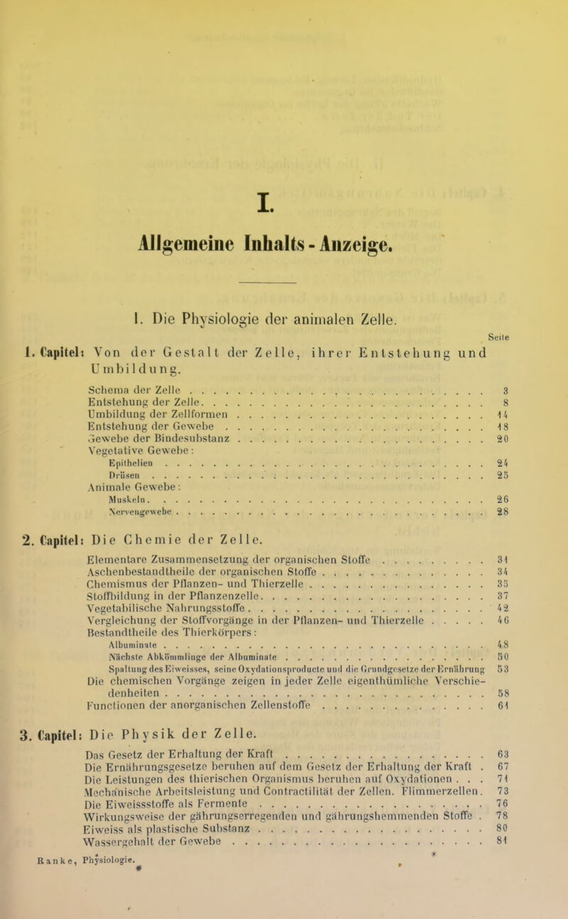 I. Allgemeine Inhalts - Anzeige. I. Die Physiologie der aniiiialen Zelle. Seile 1. Capitel: Von der Gestalt der Zelle, ihrer Entstehung und Umbildung. Schema der Zelle 3 Entstehung der Zelle 8 Umbildung der Zellformen 14 Entstehung der Gewehe 18 3ewebe der Bindesuhstanz 20 Vegetative Gewebe: Epiihclien 24 ni'ii.seii 25 Animale Geweihe: Muskeln 26 Nervengewebe 28 2. Capitel: Die Chemie der Zelle. Elementare Zusammensetzung der organischen Stoffe 31 Aschenbestandtheilc der organischen Stoffe 34 Chemismus der Pflanzen- und Thierzellc 3!5 Stoffbildung in der Pflanzenzelle 37 Vegetabilische Nahrungsstoffe 42 Vergleichung der Stoffvorgänge in der Pflanzen- und Thierzelle 46 Bestandtheilc des Thierkörpers: Albuniinale 48 iSächsle Abkömmlinge der Albuniinale 50 Spaltung des Kiweisses, seine Oxydationsproducte und die (Jrundgr-selzc der iM'niilirunp: 53 Die chemischen Vorgange zeigen in jeder Zelle eigenthümliche Verschie- denheiten 58 Functionen der anorganischen Zcllenstoffe 61 3. Capitel! Die Physik der Zelle. Das Gesetz der Erhaltung der Kraft 63 Die Ernährungsgesetze beruhen auf dem Gesetz der Erhaltung der Kraft . 67 Die Leistungen des thierischen Organismus beruhen auf Oxydationen . . . 71 Mechanische Arbeitsleistung und Contractilität der Zellen. Flimnierzellen. 73 Die Eiweissstoffe als Fermente 76 Wirkungsweise der gährungserregenden und gährungshemmenden Stoffe . 78 Eiweiss als plastische Substanz 80 Wassergehalt der Gewebe 81 Ranke, Physiologie. ^ *