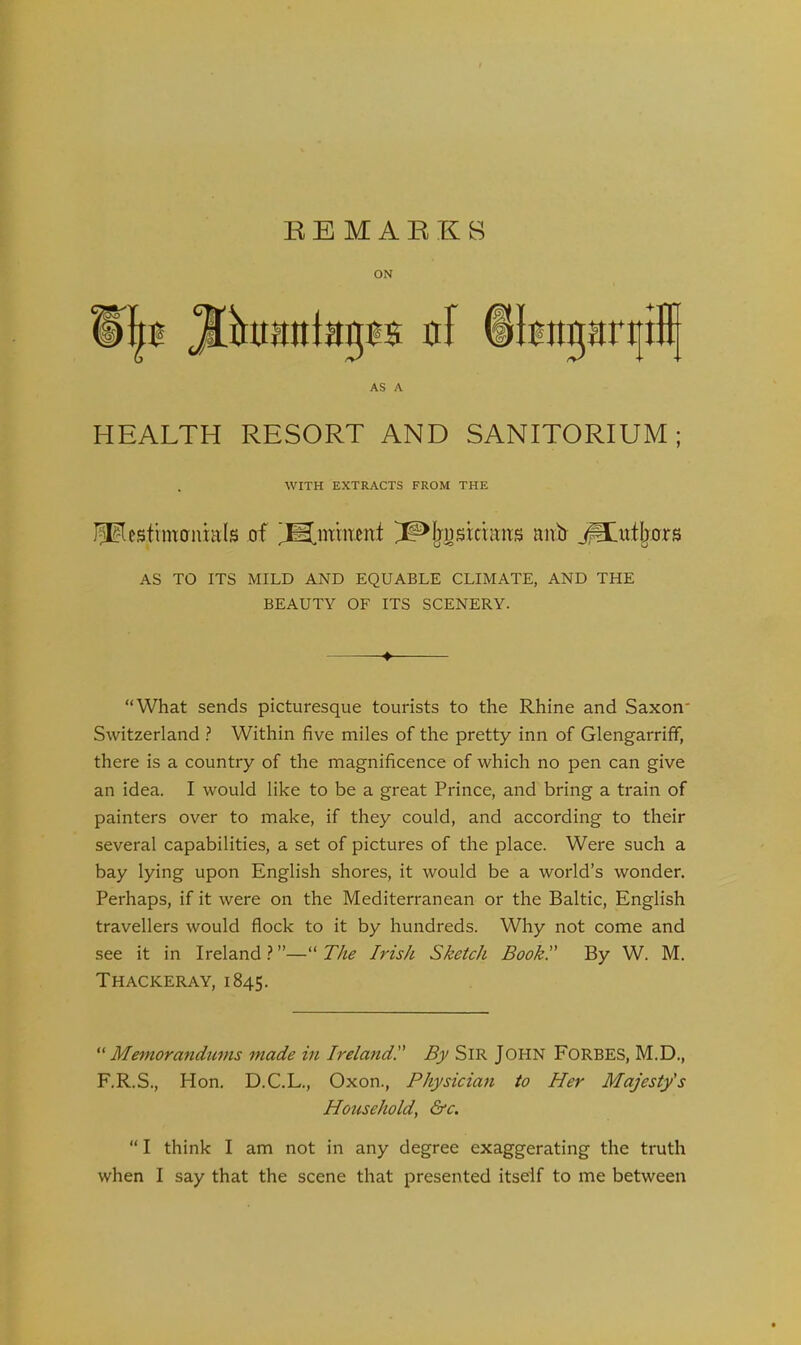 ON AS A HEALTH RESORT AND SANITORIUM ; . WITH EXTRACTS FROM THE J^estimcrnhils of nnb j^tutljors AS TO ITS MILD AND EQUABLE CLIMATE, AND THE BEAUTY OF ITS SCENERY. -♦ “What sends picturesque tourists to the Rhine and Saxon' Switzerland ? Within five miles of the pretty inn of Glengarriff, there is a country of the magnificence of which no pen can give an idea. I would like to be a great Prince, and bring a train of painters over to make, if they could, and according to their several capabilities, a set of pictures of the place. Were such a bay lying upon English shores, it would be a world’s wonder. Perhaps, if it were on the Mediterranean or the Baltic, English travellers would flock to it by hundreds. Why not come and see it in Ireland ? ”—“ The Irish Sketch Book.” By W. M. Thackeray, 1845. “ Memora?idums made in Ireland! By SIR JOHN FORBES, M.D., F.R.S., Hon. D.C.L., Oxon., Physician to Her Majesty's Household, &c. “ I think I am not in any degree exaggerating the truth