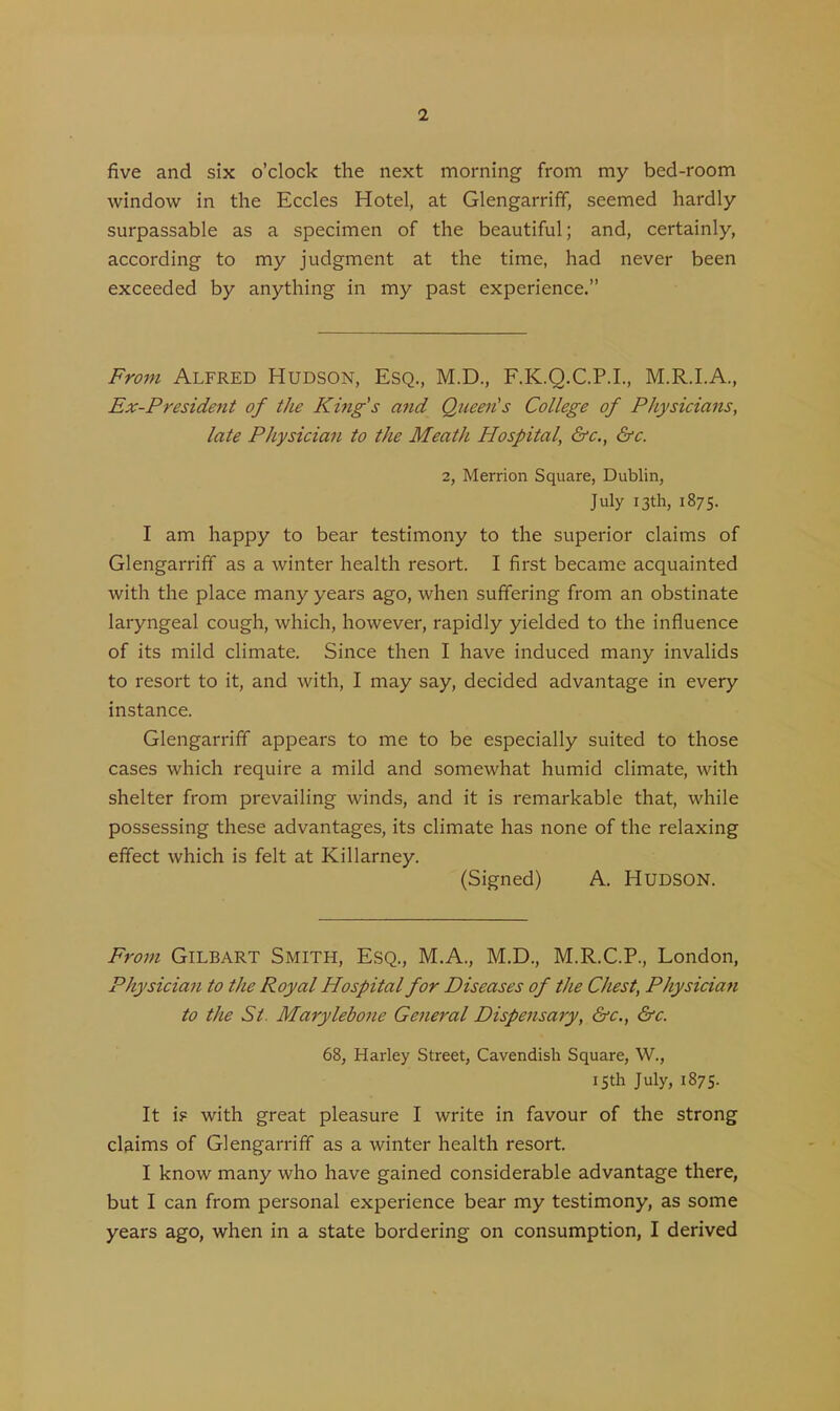 five and six o’clock the next morning from my bed-room window in the Eccles Hotel, at Glengarrifif, seemed hardly surpassable as a specimen of the beautiful; and, certainly, according to my judgment at the time, had never been exceeded by anything in my past experience.” From Alfred Hudson, Esq., M.D., F.K.Q.C.P.I., M.R.I.A., Ex-President of the King's and Queen's College of Physicians, late Physician to the Meath Hospital, &c., &c. 2, Merrion Square, Dublin, July 13th, 1875. I am happy to bear testimony to the superior claims of Glengarrifif as a winter health resort. I first became acquainted with the place many years ago, when suffering from an obstinate laryngeal cough, which, however, rapidly yielded to the influence of its mild climate. Since then I have induced many invalids to resort to it, and with, I may say, decided advantage in every instance. Glengarrifif appears to me to be especially suited to those cases which require a mild and somewhat humid climate, with shelter from prevailing winds, and it is remarkable that, while possessing these advantages, its climate has none of the relaxing effect which is felt at Killarney. (Signed) A. Hudson. From Gilbart Smith, Esq., M.A., M.D., M.R.C.P., London, Physician to the Royal Hospital for Diseases of the Chest, Physician to the St. Marylebone General Dispensary, &c., &c. 68, Harley Street, Cavendish Square, W., 15th July, 1875. It i? with great pleasure I write in favour of the strong claims of Glengarrifif as a winter health resort. I know many who have gained considerable advantage there, but I can from personal experience bear my testimony, as some years ago, when in a state bordering on consumption, I derived