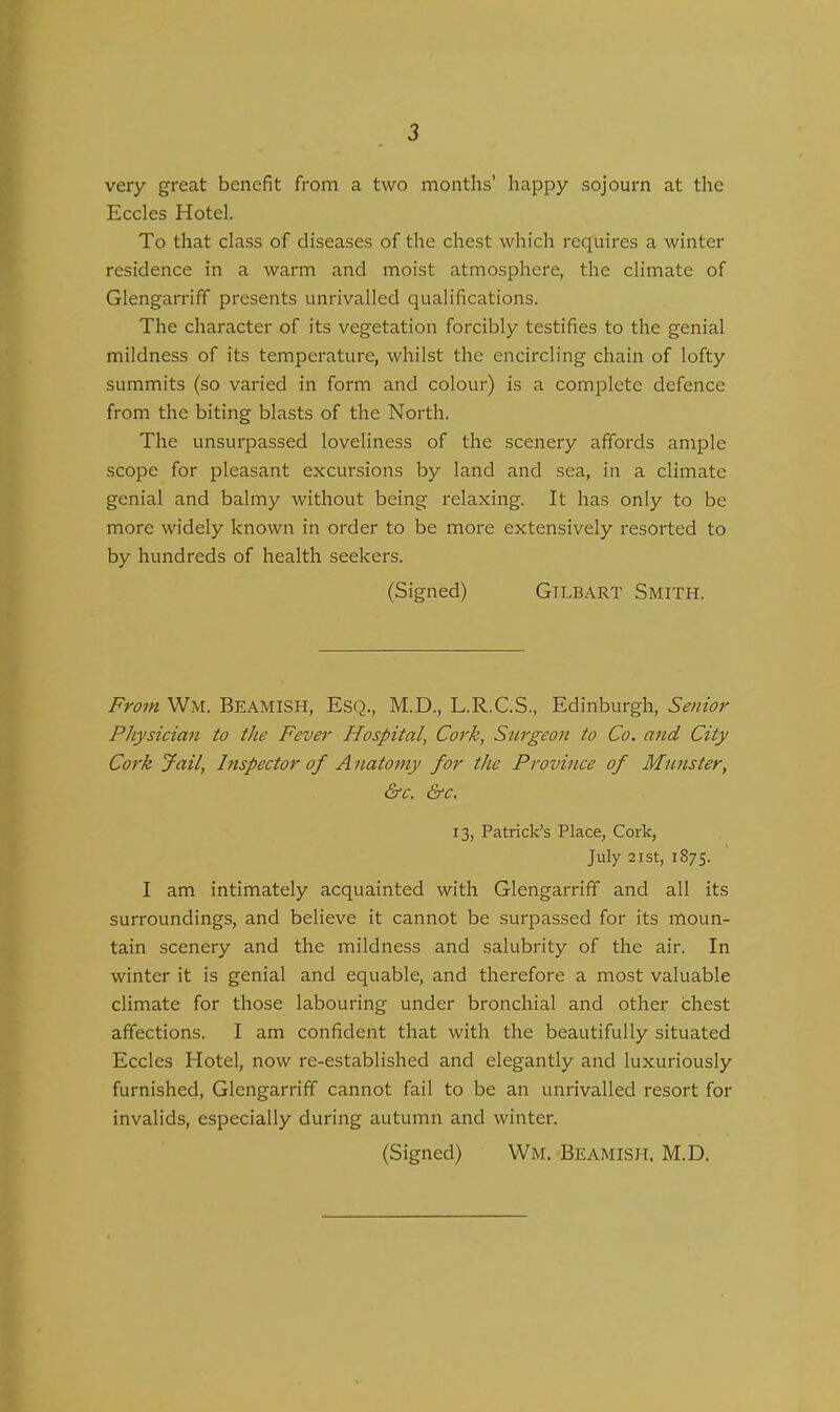 very great benefit from a two months’ happy sojourn at the Eccles Hotel. To that class of diseases of the chest which requires a winter residence in a warm and moist atmosphere, the climate of Glengarriff presents unrivalled qualifications. The character of its vegetation forcibly testifies to the genial mildness of its temperature, whilst the encircling chain of lofty summits (so varied in form and colour) is a complete defence from the biting blasts of the North. The unsurpassed loveliness of the scenery affords ample scope for pleasant excursions by land and sea, in a climate genial and balmy without being relaxing. It has only to be more widely known in order to be more extensively resorted to by hundreds of health seekers. (Signed) Gtlbart Smith. From Wm. Beamish, Esq., M.D., L.R.C.S., Edinburgh, Senior Physician to the Fever Hospital, Cork, Surgeon to Co. and City Cork Jail, Inspector of A natomy for the Province of Mmister, &c. &c. 13, Patrick’s Place, Cork, July 21 st, 1875. I am intimately acquainted with Glengarriff and all its surroundings, and believe it cannot be surpassed for its moun- tain scenery and the mildness and salubrity of the air. In winter it is genial and equable, and therefore a most valuable climate for those labouring under bronchial and other chest affections. I am confident that with the beautifully situated Eccles Hotel, now re-established and elegantly and luxuriously furnished, Glengarriff cannot fail to be an unrivalled resort for invalids, especially during autumn and winter. (Signed) Wm, Beamish, M.D.