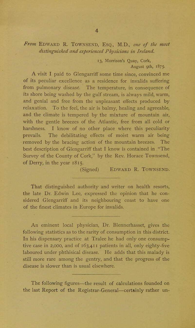 From Edward R. Townsend, Esq., M.D., one of the most distinguished and experienced Physicians in Ireland. 13, Morrison’s Quay, Cork, August 9th, 1875. A visit I paid to Glengarriff some time since, convinced me of its peculiar excellence as a residence for invalids suffering from pulmonary disease. The temperature, in consequence of its shore being washed by the gulf stream, is always mild, warm, and genial and free from the unpleasant effects produced by relaxation. To the feel, the air is balmy, healing and agreeable, and the climate is tempered by the mixture of mountain air, with the gentle breezes of the Atlantic, free from all cold or harshness. I know of no other place where this peculiarity prevails. The debilitating effects of moist warm air being removed by the bracing action of the mountain breezes. The best description of Glengarriff that I know is contained in “The Survey of the County of Cork,” by the Rev. Horace Townsend, of Derry, in the year 1815. (Signed) Edward R. Townsend. That distinguished authority and writer on health resorts, the late Dr. Edwin Lee, expressed the opinion that he con- sidered Glengarriff and its neighbouring coast to have one of the finest climates in Europe for invalids. An eminent local physician, Dr. Blennerhasset, gives the following statistics as to the rarity of consumption in this district. In his dispensary practice at Tralee he had only one consump- tive case in 2,000, and of 163,411 patients in all, only eighty-five laboured under phthisical disease. He adds that this malady is still more rare among the gentry, and that the progress of the disease is slower than is usual elsewhere. The following figures—the result of calculations founded on the last Report of the Registrar-General—certainly rather un-