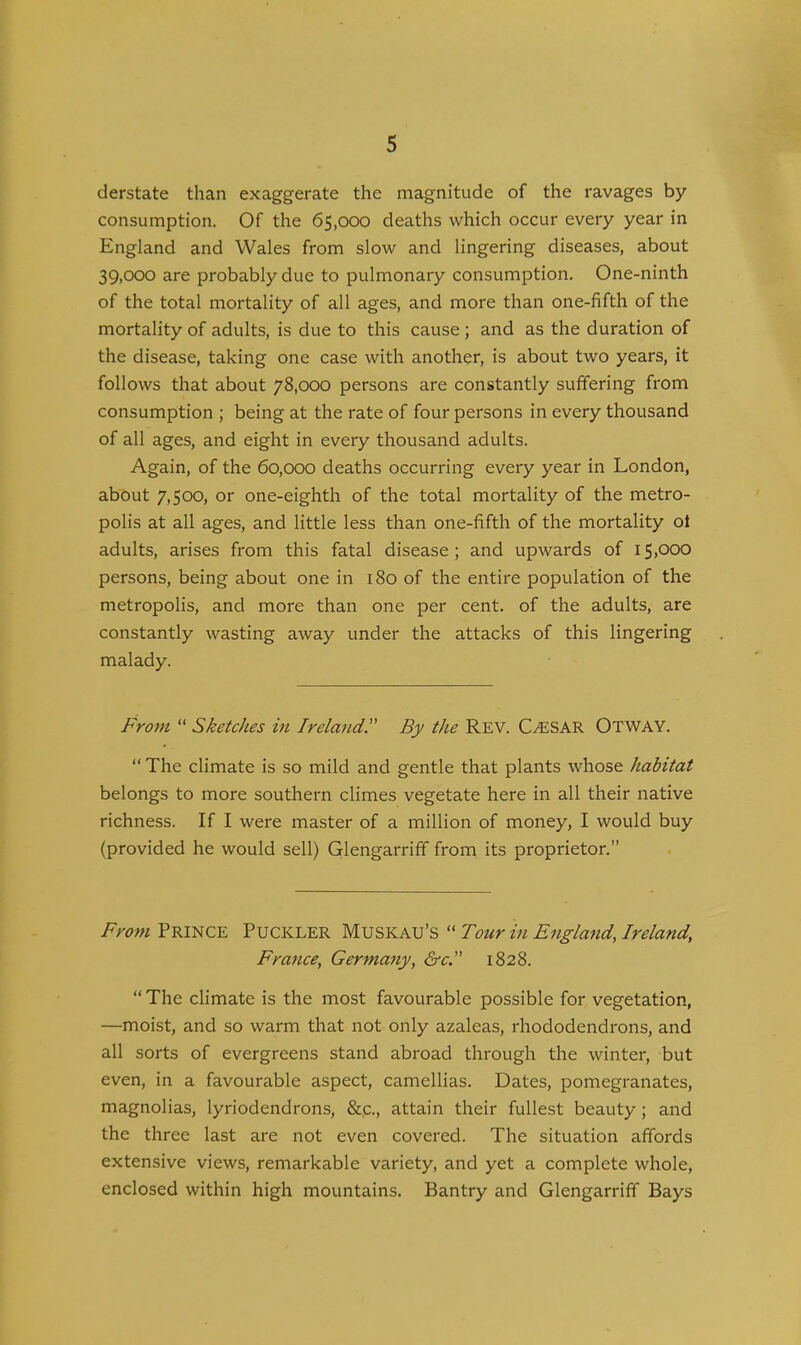 derstate than exaggerate the magnitude of the ravages by consumption. Of the 65,000 deaths which occur every year in England and Wales from slow and lingering diseases, about 39,000 are probably due to pulmonary consumption. One-ninth of the total mortality of all ages, and more than one-fifth of the mortality of adults, is due to this cause ; and as the duration of the disease, taking one case with another, is about two years, it follows that about 78,000 persons are constantly suffering from consumption ; being at the rate of four persons in every thousand of all ages, and eight in every thousand adults. Again, of the 60,000 deaths occurring every year in London, about 7,500, or one-eighth of the total mortality of the metro- polis at all ages, and little less than one-fifth of the mortality ot adults, arises from this fatal disease; and upwards of 15,000 persons, being about one in 180 of the entire population of the metropolis, and more than one per cent, of the adults, are constantly wasting away under the attacks of this lingering malady. From “ Sketches in Ireland. By the Rev. CvESAR Otway. “ The climate is so mild and gentle that plants whose habitat belongs to more southern climes vegetate here in all their native richness. If I were master of a million of money, I would buy (provided he would sell) Glengarriff from its proprietor.” From Prince Puckler Muskau’s “ Tour in England, Ireland, France, Germany, &c.” 1828. “ The climate is the most favourable possible for vegetation, —moist, and so warm that not only azaleas, rhododendrons, and all sorts of evergreens stand abroad through the winter, but even, in a favourable aspect, camellias. Dates, pomegranates, magnolias, lyriodendrons, &c., attain their fullest beauty ; and the three last are not even covered. The situation affords extensive views, remarkable variety, and yet a complete whole, enclosed within high mountains. Bantry and Glengarriff Bays