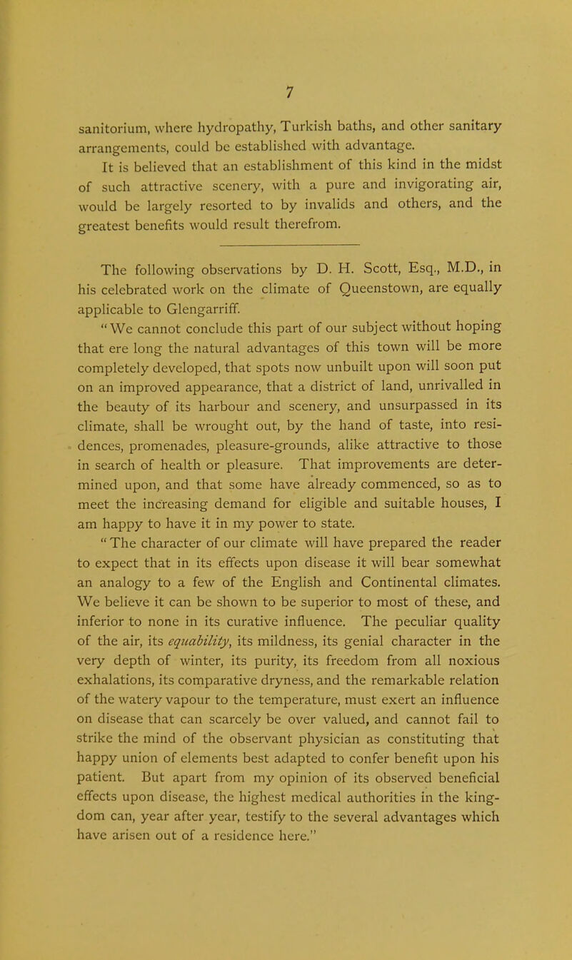 sanitorium, where hydropathy, Turkish baths, and other sanitary arrangements, could be established with advantage. It is believed that an establishment of this kind in the midst of such attractive scenery, with a pure and invigorating air, would be largely resorted to by invalids and others, and the greatest benefits would result therefrom. The following observations by D. H. Scott, Esq., M.D., in his celebrated work on the climate of Queenstown, are equally applicable to Glengarriff. “We cannot conclude this part of our subject without hoping that ere long the natural advantages of this town will be more completely developed, that spots now unbuilt upon will soon put on an improved appearance, that a district of land, unrivalled in the beauty of its harbour and scenery, and unsurpassed in its climate, shall be wrought out, by the hand of taste, into resi- dences, promenades, pleasure-grounds, alike attractive to those in search of health or pleasure. That improvements are deter- mined upon, and that some have already commenced, so as to meet the increasing demand for eligible and suitable houses, I am happy to have it in my power to state. “ The character of our climate will have prepared the reader to expect that in its effects upon disease it will bear somewhat an analogy to a few of the English and Continental climates. We believe it can be shown to be superior to most of these, and inferior to none in its curative influence. The peculiar quality of the air, its equability, its mildness, its genial character in the very depth of winter, its purity, its freedom from all noxious exhalations, its comparative dryness, and the remarkeible relation of the watery vapour to the temperature, must exert an influence on disease that can scarcely be over valued, and cannot fail to strike the mind of the observant physician as constituting that happy union of elements best adapted to confer benefit upon his patient. But apart from my opinion of its observed beneficial effects upon disease, the highest medical authorities in the king- dom can, year after year, testify to the several advantages which have arisen out of a residence here.