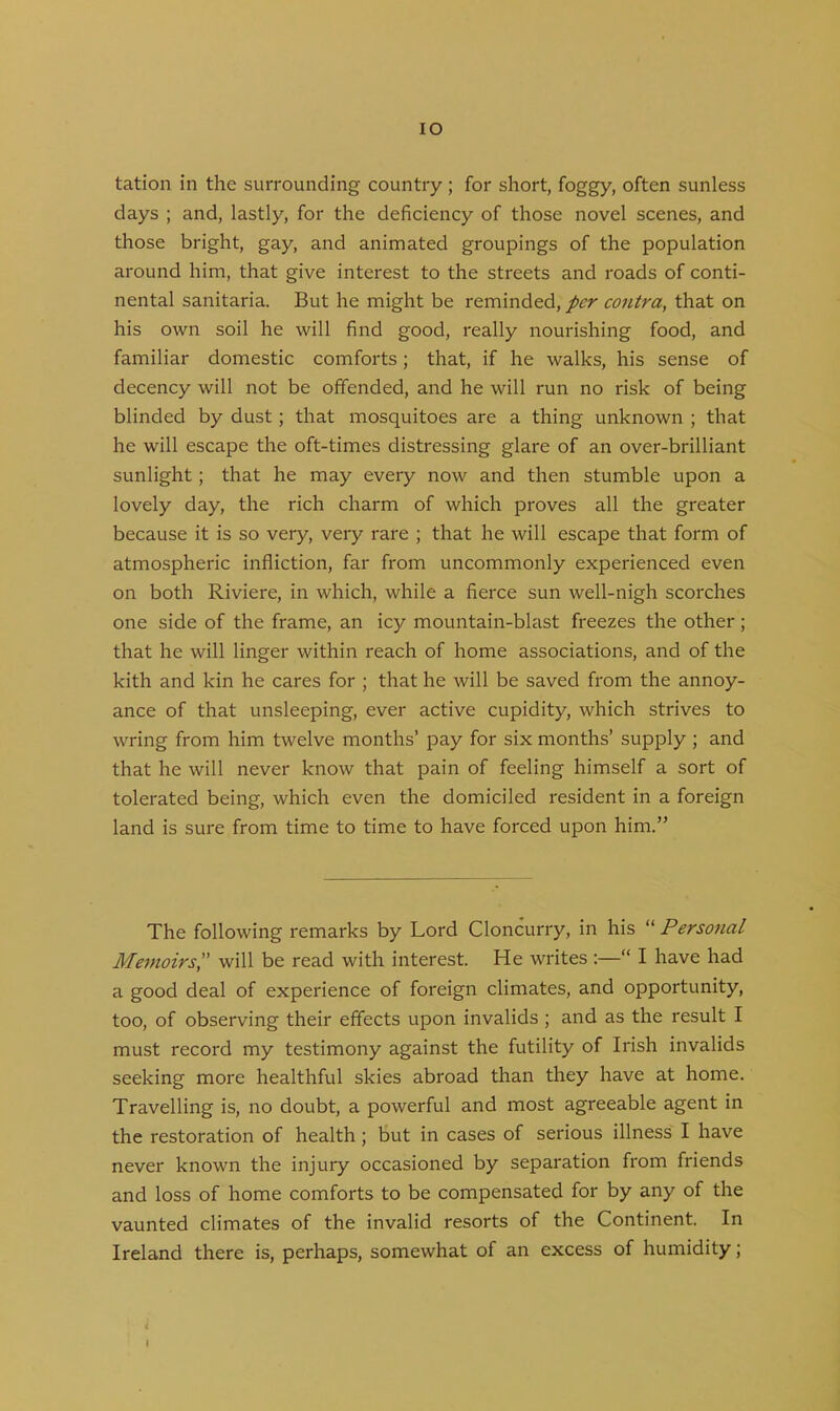 IO tation in the surrounding country ; for short, foggy, often sunless days ; and, lastly, for the deficiency of those novel scenes, and those bright, gay, and animated groupings of the population around him, that give interest to the streets and roads of conti- nental sanitaria. But he might be reminded, per contra, that on his own soil he will find good, really nourishing food, and familiar domestic comforts; that, if he walks, his sense of decency will not be offended, and he will run no risk of being blinded by dust; that mosquitoes are a thing unknown ; that he will escape the oft-times distressing glare of an over-brilliant sunlight; that he may every now and then stumble upon a lovely day, the rich charm of which proves all the greater because it is so very, very rare ; that he will escape that form of atmospheric infliction, far from uncommonly experienced even on both Riviere, in which, while a fierce sun well-nigh scorches one side of the frame, an icj^ mountain-blast freezes the other ; that he will linger within reach of home associations, and of the kith and kin he cares for ; that he will be saved from the annoy- ance of that unsleeping, ever active cupidity, which strives to wring from him twelve months’ pay for six months’ supply ; and that he will never know that pain of feeling himself a sort of tolerated being, which even the domiciled resident in a foreign land is sure from time to time to have forced upon him.” The following remarks by Lord Cloncurry, in his “ Personal Memoirs,” will be read with interest. He writes :—“ I have had a good deal of experience of foreign climates, and opportunity, too, of observing their effects upon invalids ; and as the result I must record my testimony against the futility of Irish invalids seeking more healthful skies abroad than they have at home. Travelling is, no doubt, a powerful and most agreeable agent in the restoration of health ; but in cases of serious illness I have never known the injury occasioned by separation from friends and loss of home comforts to be compensated for by any of the vaunted climates of the invalid resorts of the Continent. In Ireland there is, perhaps, somewhat of an excess of humidity; «! (