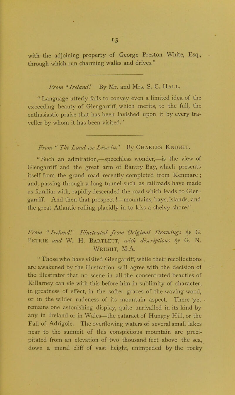 with the adjoining property of George Preston White, Esq., through which run charming walks and drives.” From “Ireland. By Mr. and Mrs. S. C. Hall. “ Language utterly fails to convey even a limited idea of the exceeding beauty of Glengarriff, which merits, to the full, the enthusiastic praise that has been lavished upon it by every tra- veller by whom it has been visited.” From “ The Land we Live in. By Charles Knight. “ Such an admiration,—speechless wonder,—is the view of Glengarriff and the great arm of Bantry Bay, which presents itself from the grand road recently completed from Kenmare ; and, passing through a long tunnel such as railroads have made us familiar with, rapidly descended the road which leads to Glen- garriff. And then that prospect!—mountains, bays, islands, and the great Atlantic rolling placidly in to kiss a shelvy shore.” From “ IrelandI Illustrated from Original Drawings by G. Petrie and W. H. Bartlett, zvitk descriptions by G. N. Wright, M.A. “ Those who have visited Glengarriff, while their recollections are awakened by the illustration, will agree with the decision of the illustrator that no scene in all the concentrated beauties of Killarney can vie with this before him in sublimity of character, in greatness of effect, in the softer graces of the waving wood, or in the wilder rudeness of its mountain aspect. There 'yet remains one astonishing display, quite unrivalled in its kind by any in Ireland or in Wales—the cataract of Hungry Hill, or the Fall of Adrigole. The overflowing waters of several small lakes near to the summit of this conspicuous mountain are preci- pitated from an elevation of two thousand feet above the sea, down a mural cliff of vast height, unimpeded by the rocky