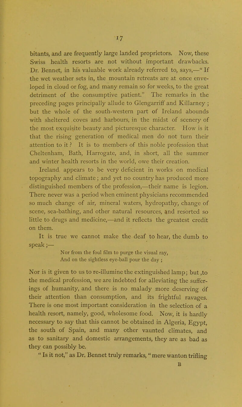 bitants, and are frequently large landed proprietors. Now, these Swiss health resorts are not without important drawbacks. Dr. Bennet, in his valuable work already referred to, says,—“ If the wet weather sets in, the mountain retreats are at once enve- loped in cloud or fog, and many remain so for weeks, to the great detriment of the consumptive patient.” The remarks in the preceding pages principally allude to Glengarriff and Killarney ; but the whole of the south-western part of Ireland abounds with sheltered coves and harbours, in the midst of scenery of the most exquisite beauty and picturesque character. How is it that the rising generation of medical men do not turn their attention to it ? It is to members of this noble profession that Cheltenham, Bath, Harrogate, and, in short, all the summer and winter health resorts in the world, owe their creation. Ireland appears to be very deficient in works on medical topography and climate; and yet no country has produced more distinguished members of the profession,—their name is legion. There never was a period when eminent physicians recommended so much change of air, mineral waters, hydropathy, change of scene, sea-bathing, and other natural resources, and resorted so little to drugs and medicine,—and it reflects the greatest credit on them. It is true we cannot make the deaf to hear, the dumb to speak;— N or from the foul film to purge the visual ray, And on the sightless eye-ball pour the day ; Nor is it given to us to re-illumine the extinguished lamp; but ,to the medical profession, we are indebted for alleviating the suffer- ings of humanity, and there is no malady more deserving of their attention than consumption, and its frightful ravages. There is one most important consideration in the selection of a health resort, namely, good, wholesome food. Now, it is hardly necessary to say that this cannot be obtained in Algeria, Egypt, the south of Spain, and many other vaunted climates, and as to sanitary and domestic arrangements, they are as bad as they can possibly be. “ Is it not,” as Dr. Bennet truly remarks, “ mere wanton trifling B